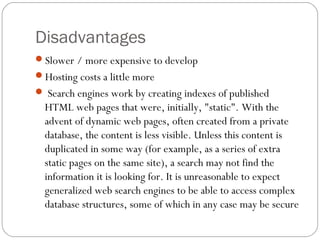 Disadvantages
Slower / more expensive to develop
Hosting costs a little more
 Search engines work by creating indexes of published
HTML web pages that were, initially, "static". With the
advent of dynamic web pages, often created from a private
database, the content is less visible. Unless this content is
duplicated in some way (for example, as a series of extra
static pages on the same site), a search may not find the
information it is looking for. It is unreasonable to expect
generalized web search engines to be able to access complex
database structures, some of which in any case may be secure
 