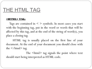 THE HTML TAG
<HTML> TAG:
Tags are contained in < > symbols. In most cases you start
with the beginning tag, put in the word or words that will be
affected by this tag, and at the end of the string of word(s), you
place a closing tag.
HTML tag is usually placed on the first line of your
document. At the end of your document you should close with
the </html> tag.
The <html> tag signals the point where text
should start being interpreted as HTML code.
 