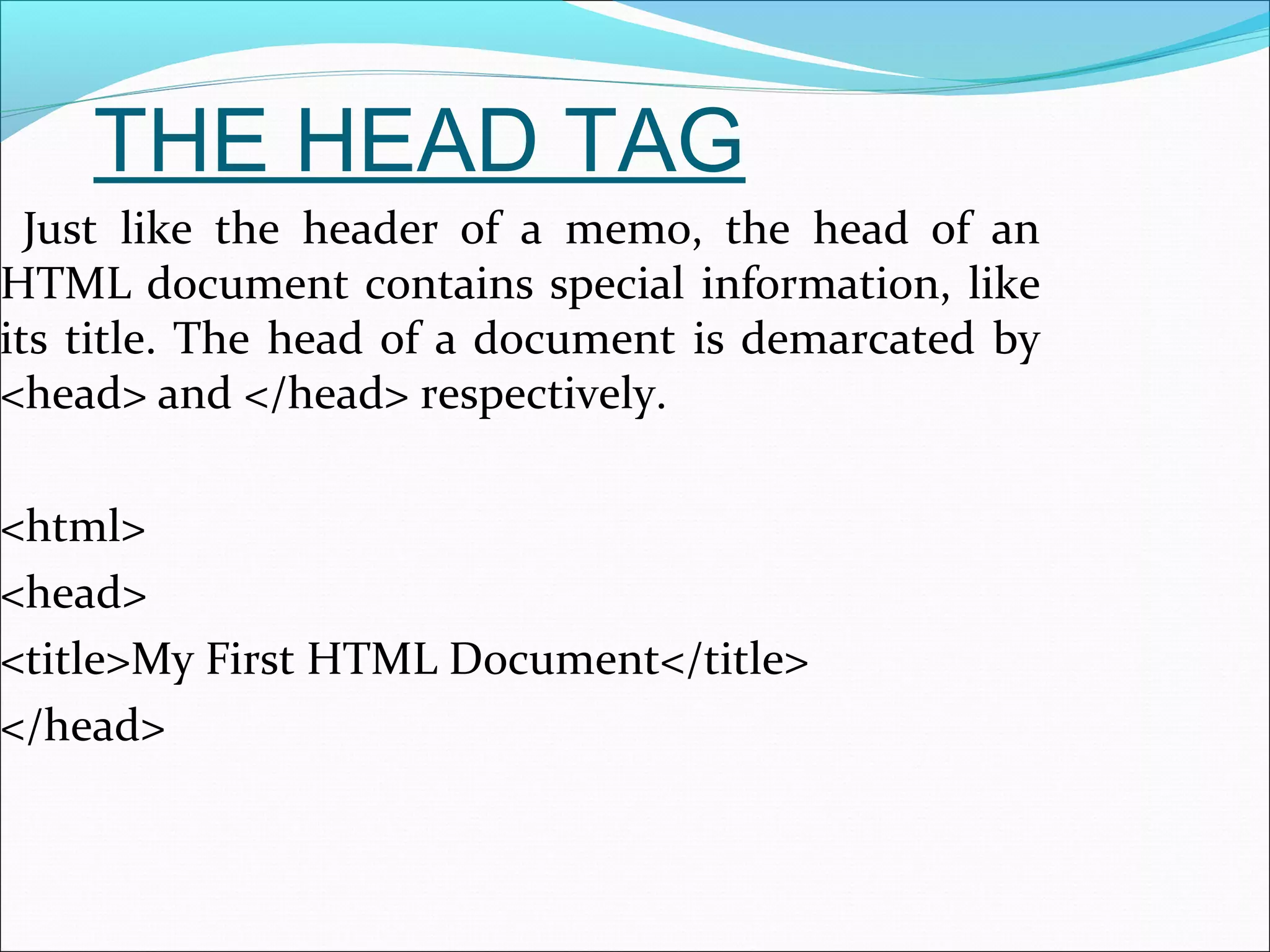 THE HEAD TAG
Just like the header of a memo, the head of an
HTML document contains special information, like
its title. The head of a document is demarcated by
<head> and </head> respectively.
<html>
<head>
<title>My First HTML Document</title>
</head>
 
