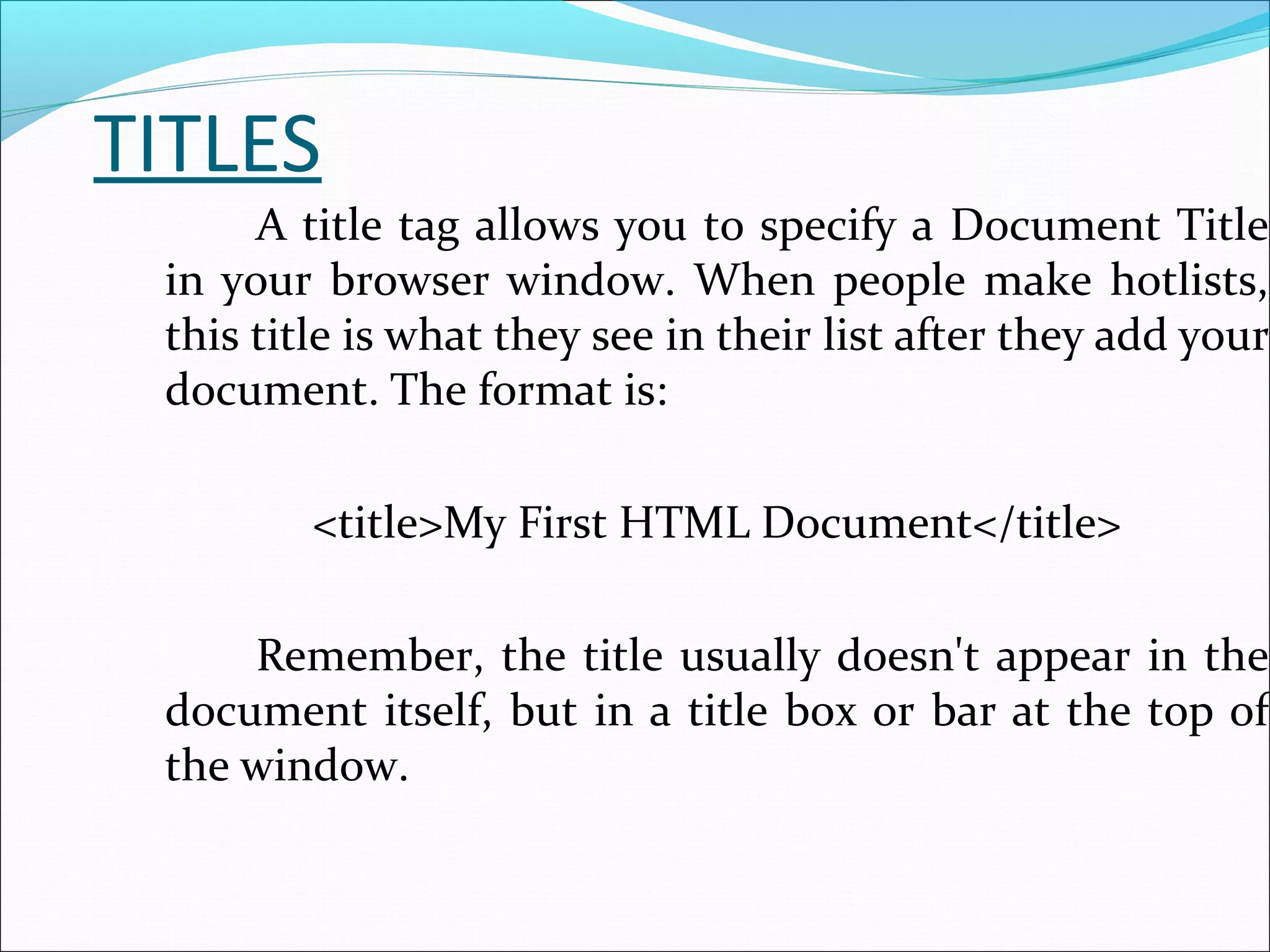TITLES
A title tag allows you to specify a Document Title
in your browser window. When people make hotlists,
this title is what they see in their list after they add your
document. The format is:
<title>My First HTML Document</title>
Remember, the title usually doesn't appear in the
document itself, but in a title box or bar at the top of
the window.
 