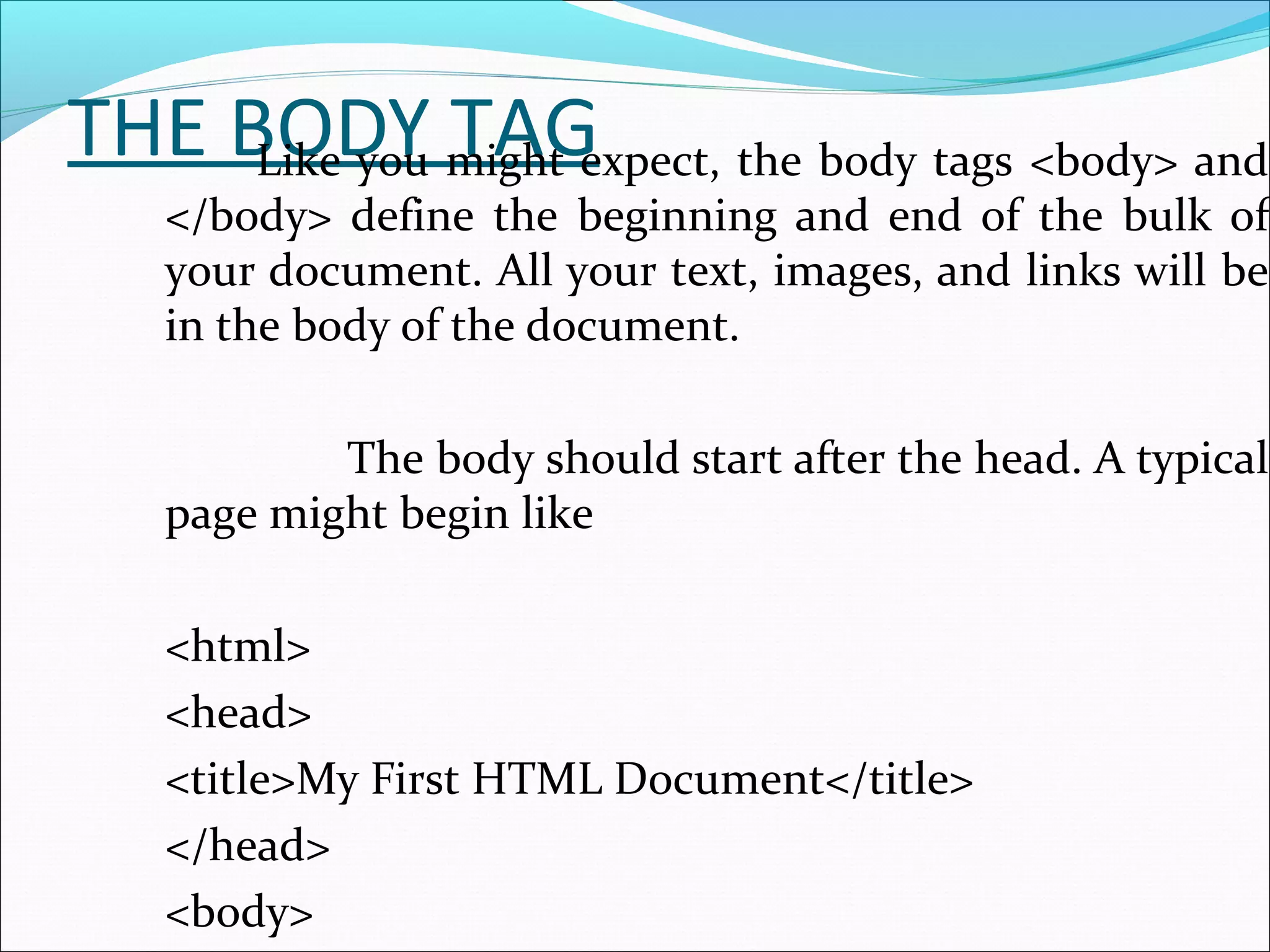 THE BODY TAGLike you might expect, the body tags <body> and
</body> define the beginning and end of the bulk of
your document. All your text, images, and links will be
in the body of the document.
The body should start after the head. A typical
page might begin like
<html>
<head>
<title>My First HTML Document</title>
</head>
<body>
 