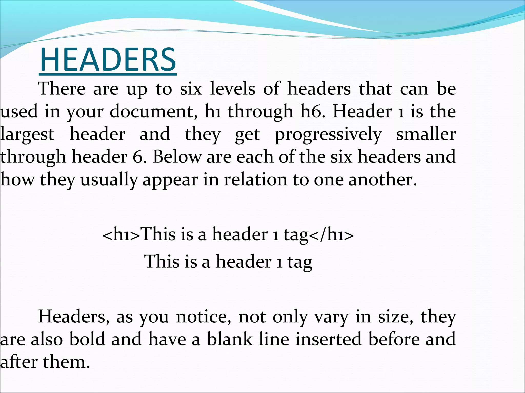 HEADERS
There are up to six levels of headers that can be
used in your document, h1 through h6. Header 1 is the
largest header and they get progressively smaller
through header 6. Below are each of the six headers and
how they usually appear in relation to one another.
<h1>This is a header 1 tag</h1>
This is a header 1 tag
Headers, as you notice, not only vary in size, they
are also bold and have a blank line inserted before and
after them.
 
