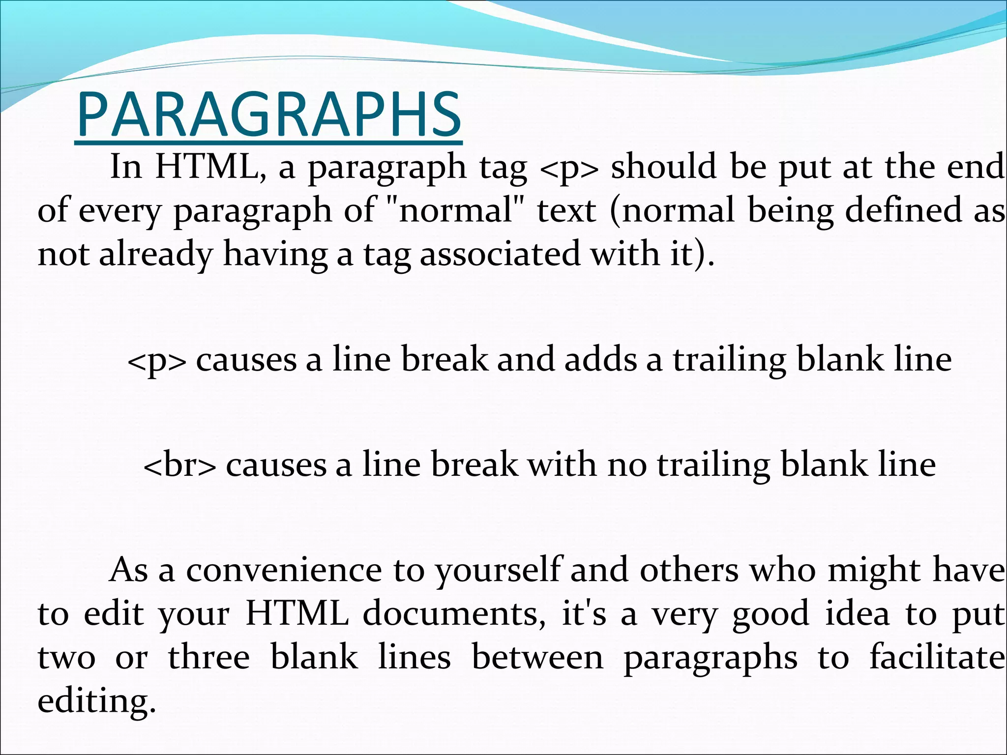 PARAGRAPHS
In HTML, a paragraph tag <p> should be put at the end
of every paragraph of "normal" text (normal being defined as
not already having a tag associated with it).
<p> causes a line break and adds a trailing blank line
<br> causes a line break with no trailing blank line
As a convenience to yourself and others who might have
to edit your HTML documents, it's a very good idea to put
two or three blank lines between paragraphs to facilitate
editing.
 