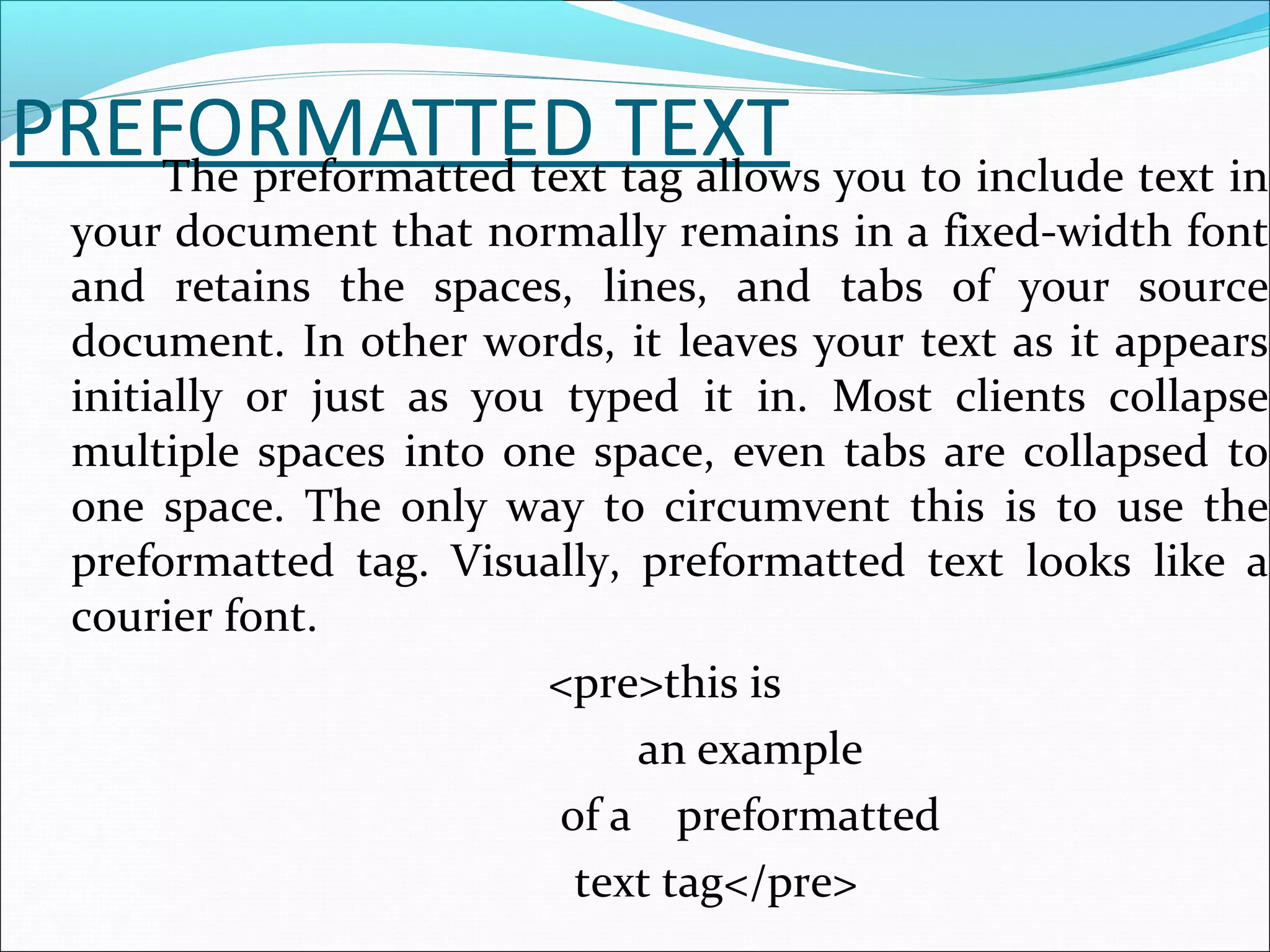 PREFORMATTED TEXTThe preformatted text tag allows you to include text in
your document that normally remains in a fixed-width font
and retains the spaces, lines, and tabs of your source
document. In other words, it leaves your text as it appears
initially or just as you typed it in. Most clients collapse
multiple spaces into one space, even tabs are collapsed to
one space. The only way to circumvent this is to use the
preformatted tag. Visually, preformatted text looks like a
courier font.
<pre>this is
an example
of a preformatted
text tag</pre>
 