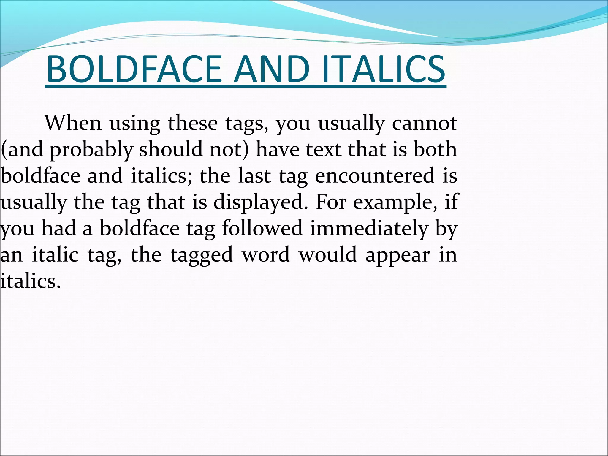 BOLDFACE AND ITALICS
When using these tags, you usually cannot
(and probably should not) have text that is both
boldface and italics; the last tag encountered is
usually the tag that is displayed. For example, if
you had a boldface tag followed immediately by
an italic tag, the tagged word would appear in
italics.
 