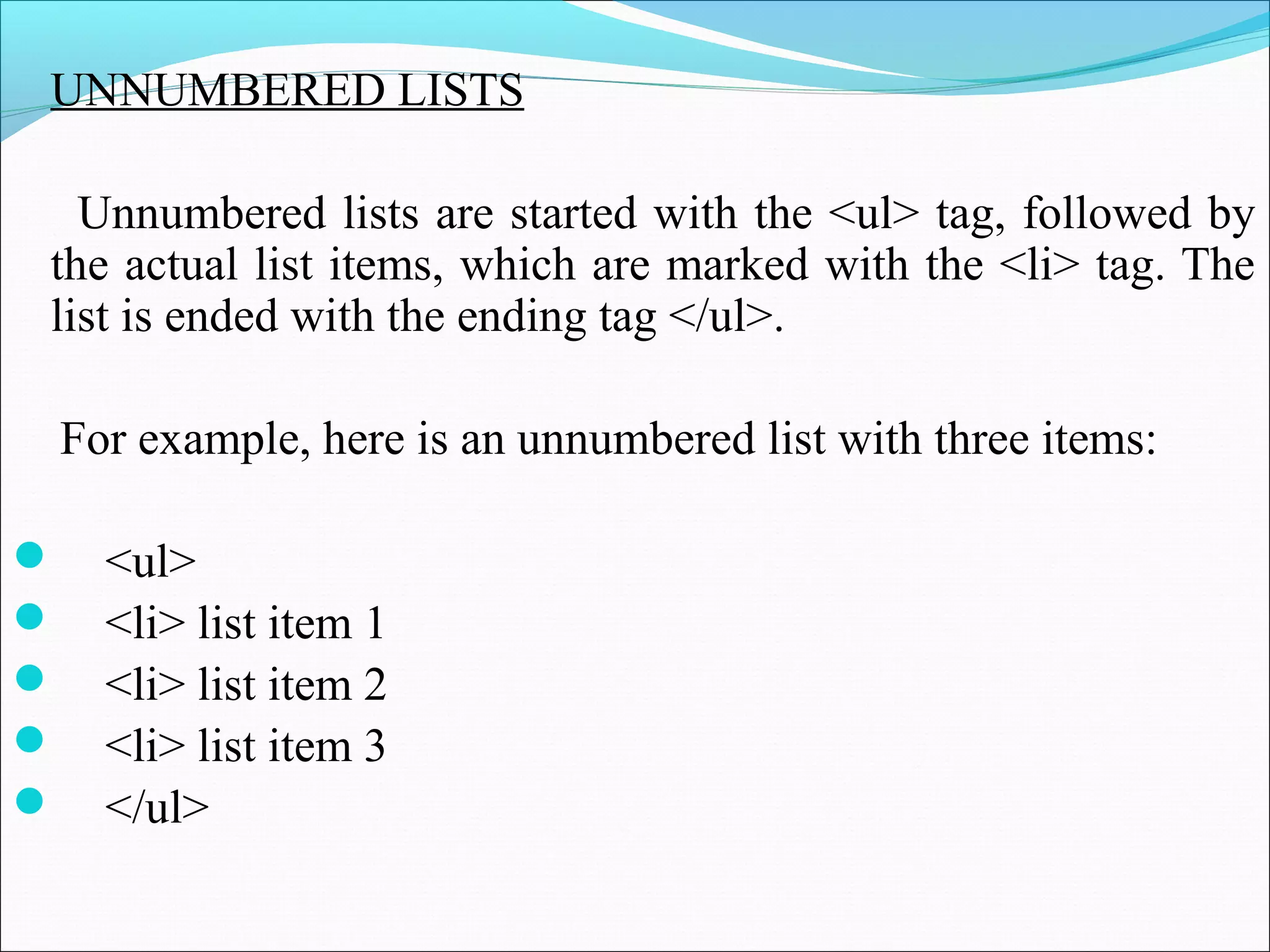 UNNUMBERED LISTS
Unnumbered lists are started with the <ul> tag, followed by
the actual list items, which are marked with the <li> tag. The
list is ended with the ending tag </ul>.
For example, here is an unnumbered list with three items:
 <ul>
 <li> list item 1
 <li> list item 2
 <li> list item 3
 </ul>
 