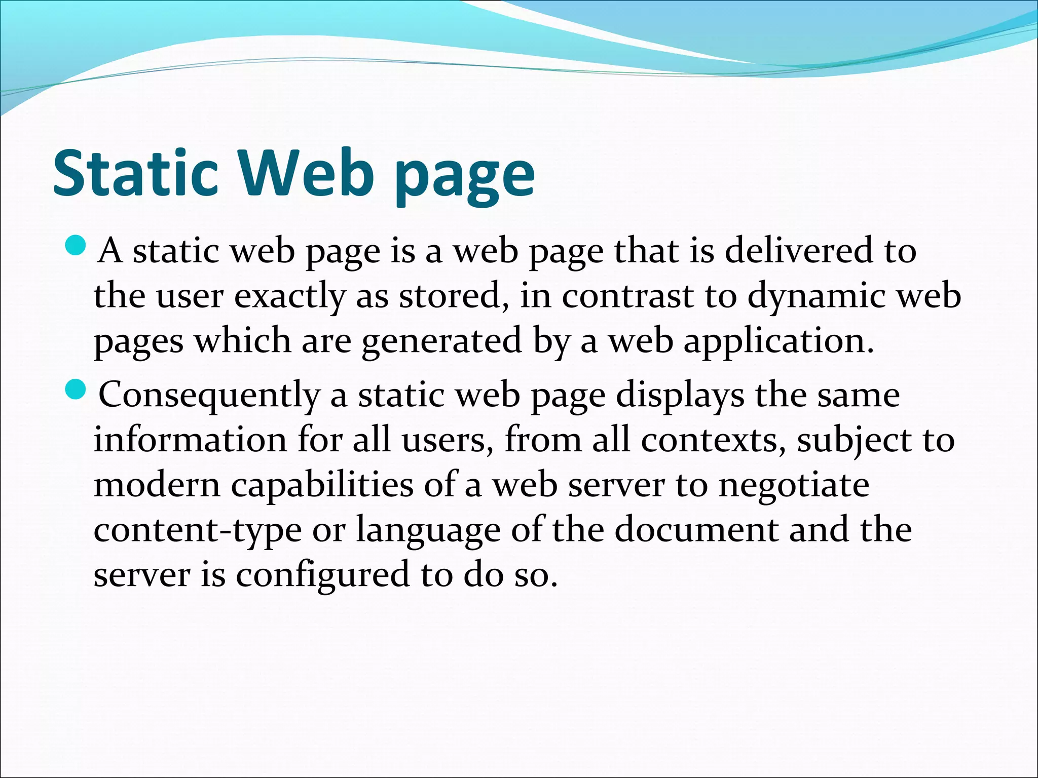 Static Web page
A static web page is a web page that is delivered to
the user exactly as stored, in contrast to dynamic web
pages which are generated by a web application.
Consequently a static web page displays the same
information for all users, from all contexts, subject to
modern capabilities of a web server to negotiate
content-type or language of the document and the
server is configured to do so.
 
