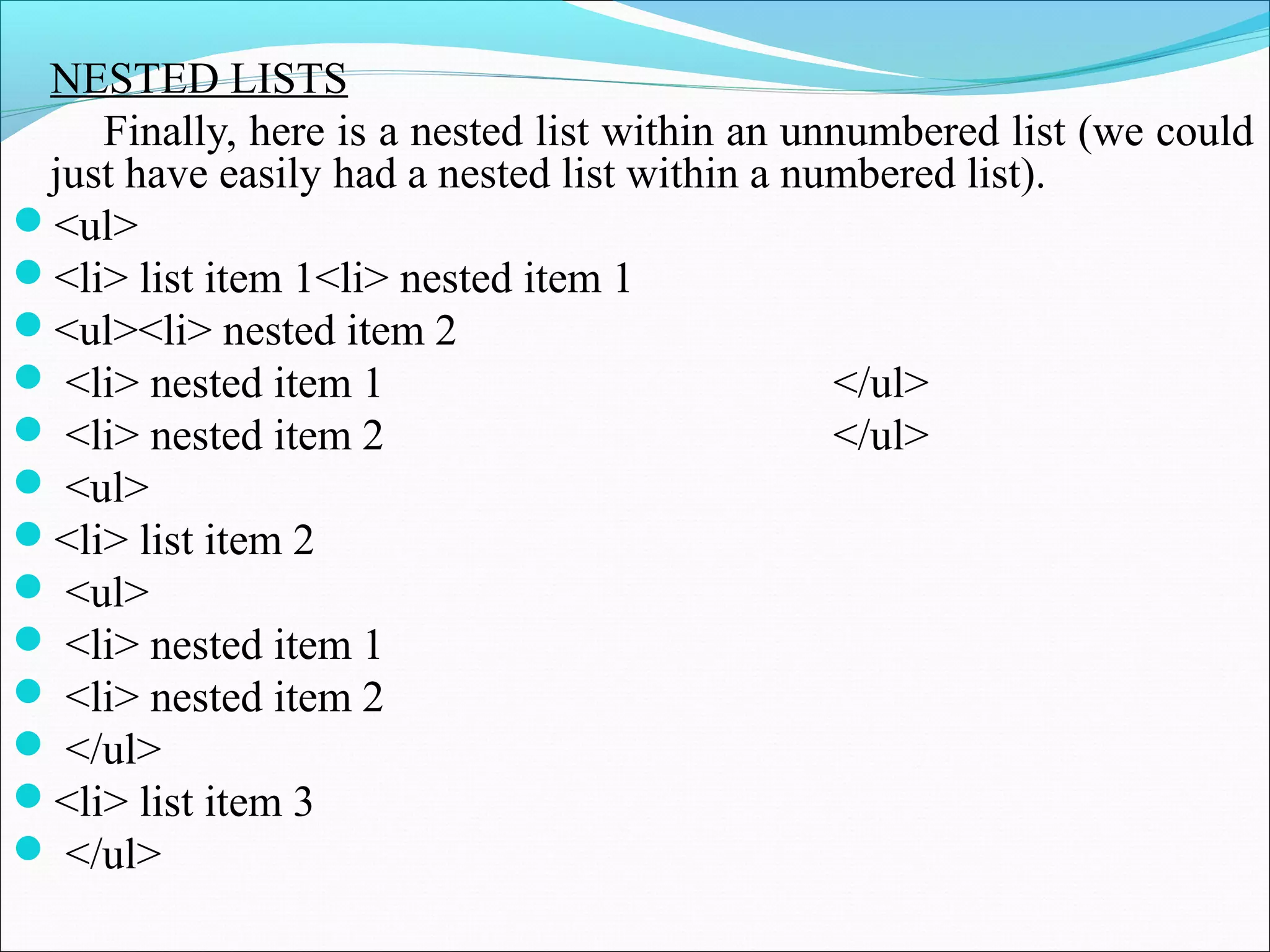 NESTED LISTS
Finally, here is a nested list within an unnumbered list (we could
just have easily had a nested list within a numbered list).
<ul>
<li> list item 1<li> nested item 1
<ul><li> nested item 2
 <li> nested item 1 </ul>
 <li> nested item 2 </ul>
 <ul>
<li> list item 2
 <ul>
 <li> nested item 1
 <li> nested item 2
 </ul>
<li> list item 3
 </ul>
 