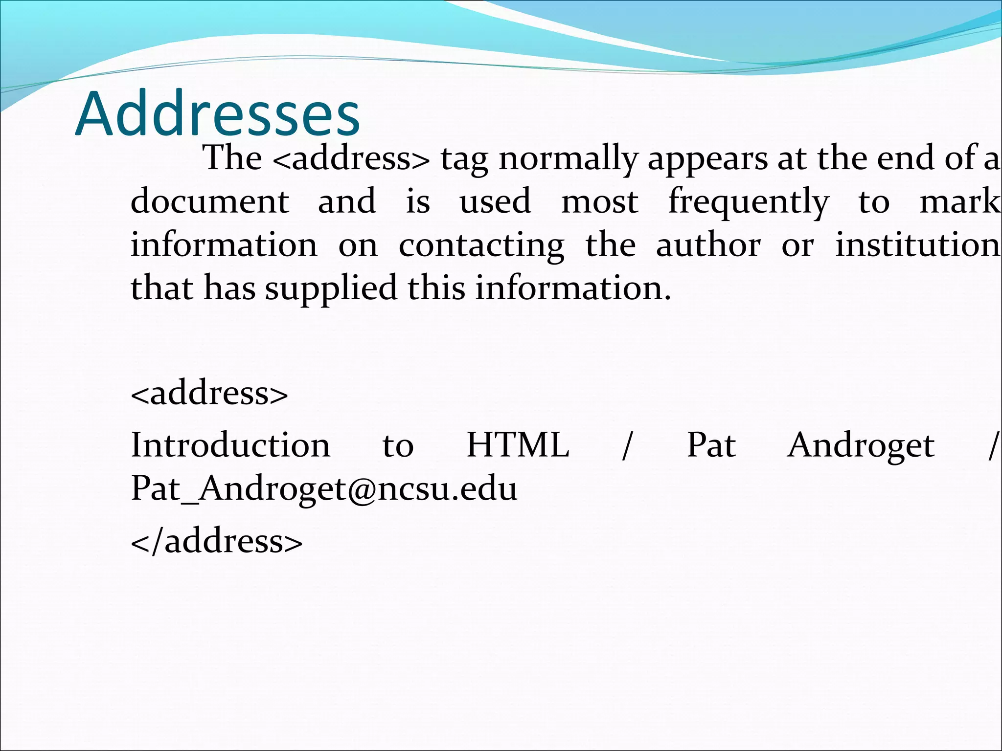 AddressesThe <address> tag normally appears at the end of a
document and is used most frequently to mark
information on contacting the author or institution
that has supplied this information.
<address>
Introduction to HTML / Pat Androget /
Pat_Androget@ncsu.edu
</address>
 