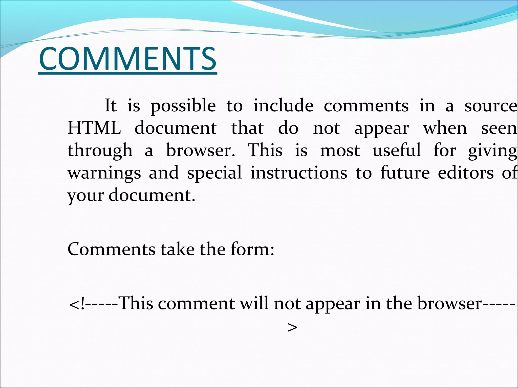COMMENTS
It is possible to include comments in a source
HTML document that do not appear when seen
through a browser. This is most useful for giving
warnings and special instructions to future editors of
your document.
Comments take the form:
<!-----This comment will not appear in the browser-----
>
 