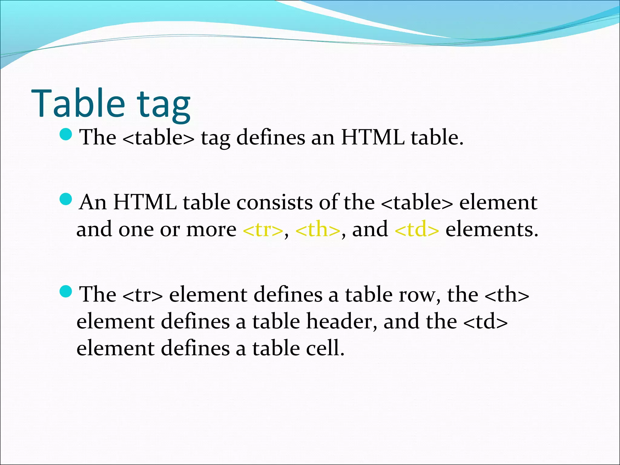 Table tag
The <table> tag defines an HTML table.
An HTML table consists of the <table> element
and one or more <tr>, <th>, and <td> elements.
The <tr> element defines a table row, the <th>
element defines a table header, and the <td>
element defines a table cell.
 