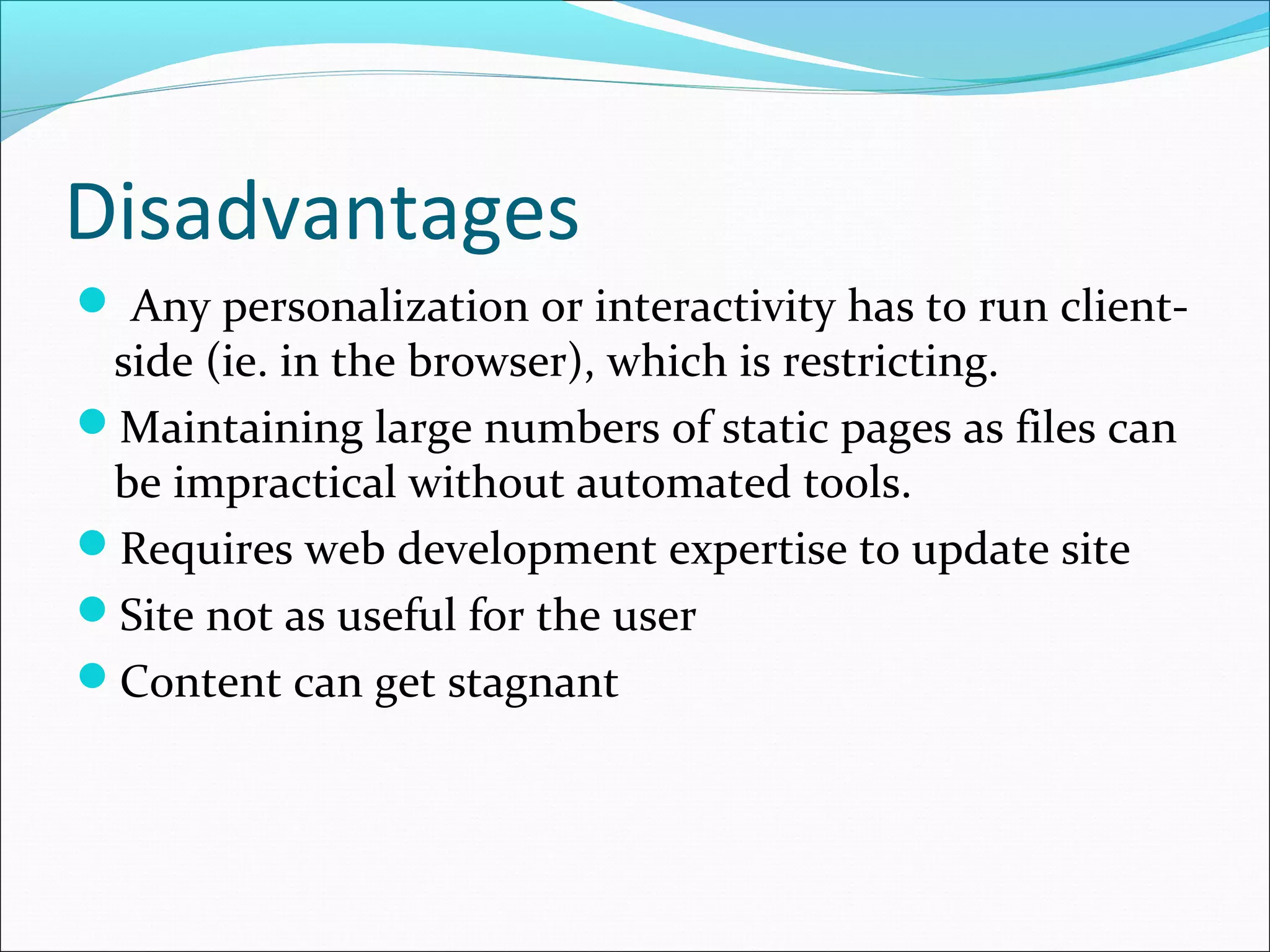 Disadvantages
 Any personalization or interactivity has to run client-
side (ie. in the browser), which is restricting.
Maintaining large numbers of static pages as files can
be impractical without automated tools.
Requires web development expertise to update site
Site not as useful for the user
Content can get stagnant
 