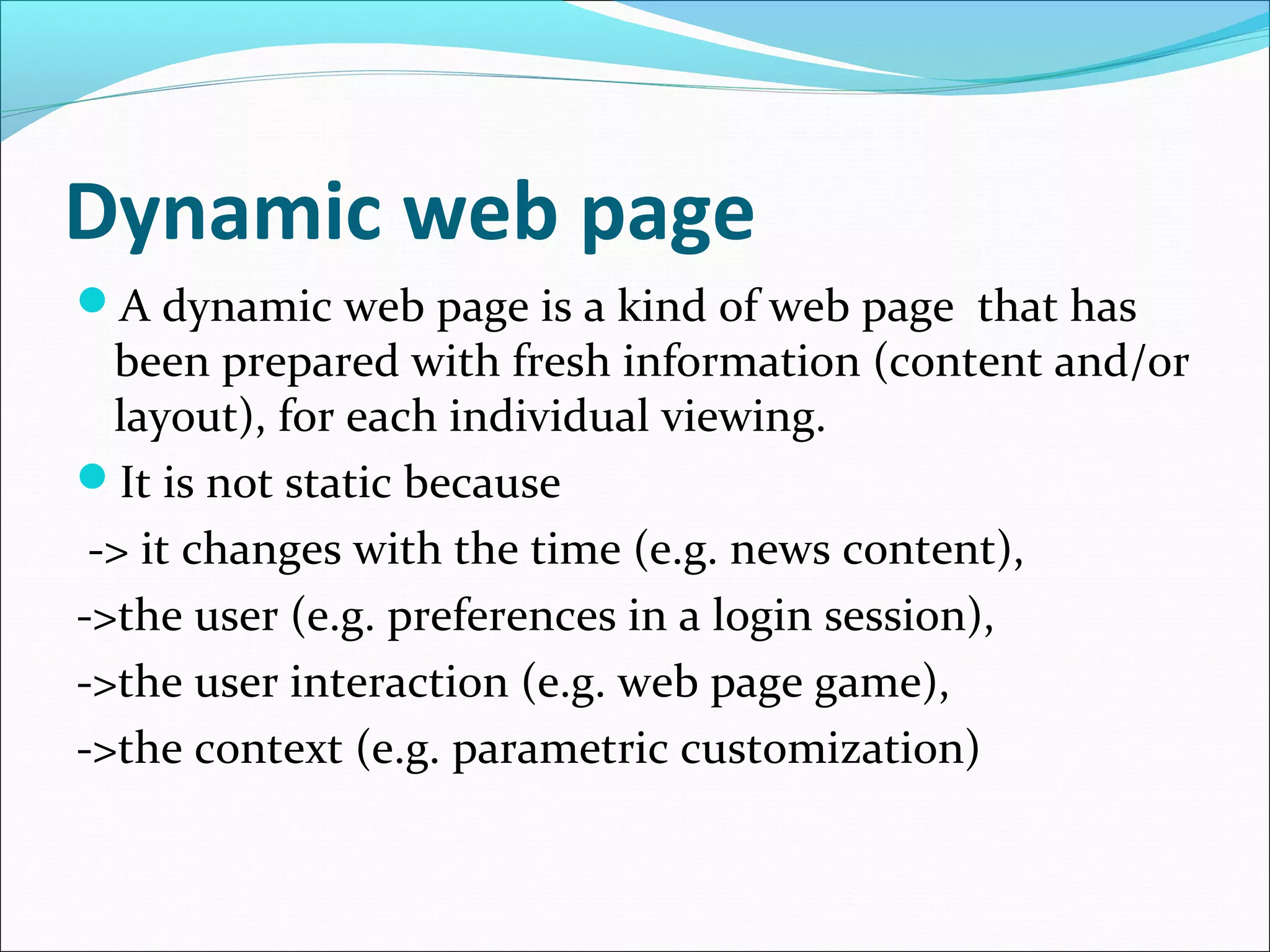 Dynamic web page
A dynamic web page is a kind of web page that has
been prepared with fresh information (content and/or
layout), for each individual viewing.
It is not static because
-> it changes with the time (e.g. news content),
->the user (e.g. preferences in a login session),
->the user interaction (e.g. web page game),
->the context (e.g. parametric customization)
 