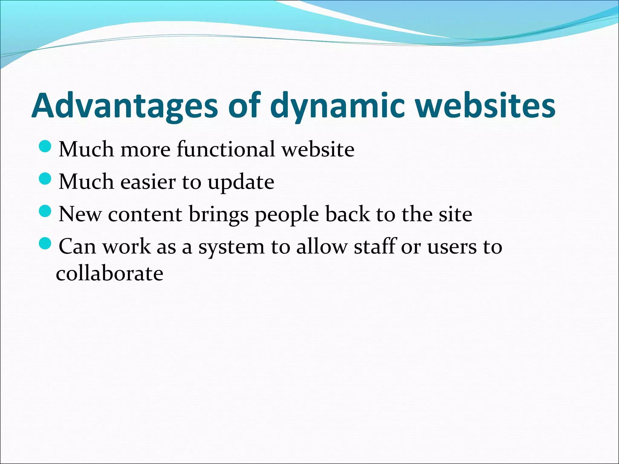 Advantages of dynamic websites
Much more functional website
Much easier to update
New content brings people back to the site
Can work as a system to allow staff or users to
collaborate
 