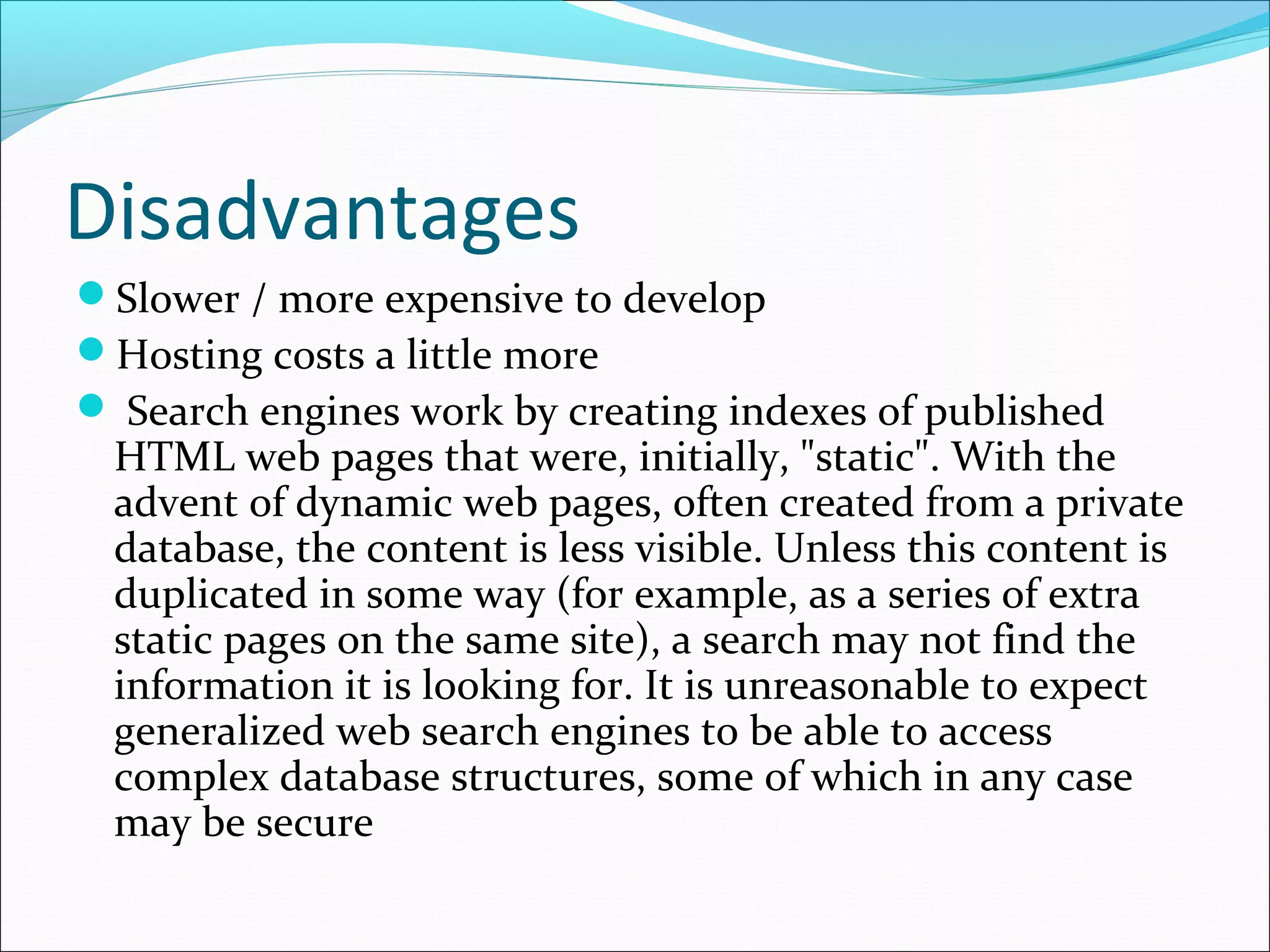 Disadvantages
Slower / more expensive to develop
Hosting costs a little more
 Search engines work by creating indexes of published
HTML web pages that were, initially, "static". With the
advent of dynamic web pages, often created from a private
database, the content is less visible. Unless this content is
duplicated in some way (for example, as a series of extra
static pages on the same site), a search may not find the
information it is looking for. It is unreasonable to expect
generalized web search engines to be able to access
complex database structures, some of which in any case
may be secure
 