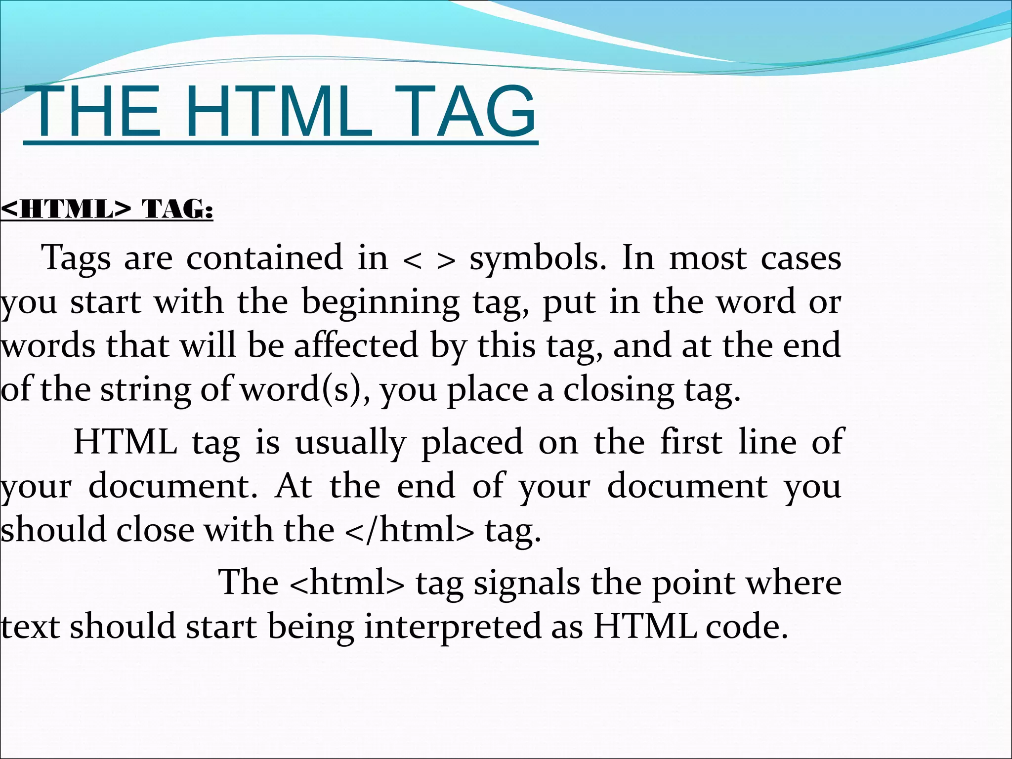 THE HTML TAG
<HTML> TAG:
Tags are contained in < > symbols. In most cases
you start with the beginning tag, put in the word or
words that will be affected by this tag, and at the end
of the string of word(s), you place a closing tag.
HTML tag is usually placed on the first line of
your document. At the end of your document you
should close with the </html> tag.
The <html> tag signals the point where
text should start being interpreted as HTML code.
 