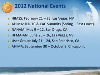 13
2012 National Events
HIMSS: February 21 – 23, Las Vegas, NV
AHIMA: ICD-10 & CAC Summits (Spring – East Coast)
NAHAM: May 9 – 12, San Diego, CA
HFMA-ANI: June 25 – 26, Las Vegas, NV
User Group: July 21 – 24, San Francisco, CA
AHIMA: September 30 – October 3, Chicago, IL
 