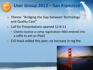 15
User Group 2012 – San Francisco
Theme: “Bridging the Gap between Technology
and Quality Care”
Call for Presentations opened 12-8-11
• Clients receive a comp registration AND entered into
a raffle to win an iPad2
CIO track added this year; no increase in reg fee
 