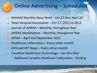 18
Online Advertising – Scheduled
NAHAM Monthly News Brief – Jan 27 thru April 26
Texas Hospital Association – Oct 17, 2011 to 2012
Journal of AHIMA – Monthly, throughout Year
AHIMA Marketplace – Monthly, throughout Year
HFMA – April and September 2012
Healthcare Informatics – Every other month
HFN and HIT News – Every other month
Canadian Healthcare Technology – Jan thru Mar
• Additional Canadian Healthcare Publications – Pending
 