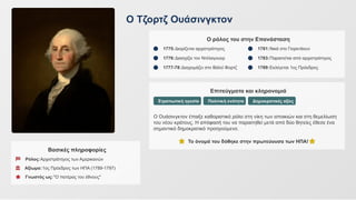 Ο Τζορτζ Ουάσινγκτον
Βασικές πληροφορίες
Ρόλος:Αρχιστράτηγος των Αμερικανών
Αξίωμα:1ος Πρόεδρος των ΗΠΑ (1789-1797)
Γνωστός ως:"Ο πατέρας του έθνους"
Ο ρόλος του στην Επανάσταση
1775:Διορίζεται αρχιστράτηγος
1776:Διασχίζει τον Ντέλαγουερ
1777-78:Διαχειμάζει στο Βάλεϊ Φορτζ
1781:Νικά στο Γιορκτάουν
1783:Παραιτείται από αρχιστράτηγος
1789:Εκλέγεται 1ος Πρόεδρος
Επιτεύγματα και κληρονομιά
Στρατιωτική ηγεσία Πολιτική ενότητα Δημοκρατικές αξίες
Ο Ουάσινγκτον έπαιξε καθοριστικό ρόλο στη νίκη των αποικιών και στη θεμελίωση
του νέου κράτους. Η απόφασή του να παραιτηθεί μετά από δύο θητείες έθεσε ένα
σημαντικό δημοκρατικό προηγούμενο.
Το όνομά του δόθηκε στην πρωτεύουσα των ΗΠΑ!
 