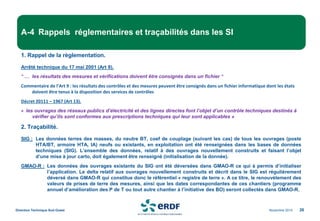 Novembre 2014
Direction Technique Sud Ouest 26
A-4 Rappels réglementaires et traçabilités dans les SI
1. Rappel de la règlementation.
Arrêté technique du 17 mai 2001 (Art 9).
" … les résultats des mesures et vérifications doivent être consignés dans un fichier "
Commentaire de l’Art 9 : les résultats des contrôles et des mesures peuvent être consignés dans un fichier informatique dont les états
doivent être tenus à la disposition des services de contrôles
Décret 20111 – 1967 (Art 13).
« les ouvrages des réseaux publics d’électricité et des lignes directes font l’objet d’un contrôle techniques destinés à
vérifier qu’ils sont conformes aux prescriptions techniques qui leur sont applicables »
2. Traçabilité.
SIG : Les données terres des masses, du neutre BT, coef de couplage (suivant les cas) de tous les ouvrages (poste
HTA/BT, armoire HTA, IA) neufs ou existants, en exploitation ont été renseignées dans les bases de données
techniques (SIG). L’ensemble des données, relatif à des ouvrages nouvellement construits et faisant l’objet
d’une mise à jour carto, doit également être renseigné (initialisation de la donnée).
GMAO-R : Les données des ouvrages existants du SIG ont été déversées dans GMAO-R ce qui à permis d’initialiser
l’application. Le delta relatif aux ouvrages nouvellement construits et décrit dans le SIG est régulièrement
déversé dans GMAO-R qui constitue donc le référentiel « registre de terre ». A ce titre, le renouvèlement des
valeurs de prises de terre des mesures, ainsi que les dates correspondantes de ces chantiers (programme
annuel d’amélioration des P de T ou tout autre chantier à l’initiative des BO) seront collectés dans GMAO-R.
 