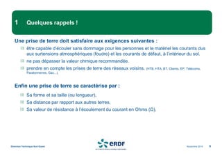 Novembre 2014
Direction Technique Sud Ouest 6
1 Quelques rappels !
Une prise de terre doit satisfaire aux exigences suivantes :
être capable d’écouler sans dommage pour les personnes et le matériel les courants dus
aux surtensions atmosphériques (foudre) et les courants de défaut, à l’intérieur du sol.
ne pas dépasser la valeur ohmique recommandée.
prendre en compte les prises de terre des réseaux voisins. (HTB, HTA, BT, Clients, EP, Télécoms,
Paratonnerres, Gaz...).
Enfin une prise de terre se caractérise par :
Sa forme et sa taille (ou longueur),
Sa distance par rapport aux autres terres,
Sa valeur de résistance à l’écoulement du courant en Ohms (Ω),
 