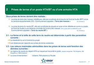 Novembre 2014
Direction Technique Sud Ouest 7
2 Prises de terres d’un poste HTA/BT ou d’une armoire HTA
Deux prises de terres doivent être réalisée :
La prise de terre des masses métalliques, elle est constituée de la boucle de fond de fouille (BFF) et de
la ceinture équipotentielle (CE). Communément appelée « Terre des masses » (Cf. Annexe x)
La prise de terre du neutre BT, elle est constituée de piquets en acier et de câblette en cuivre nu posés
en fond de fouille à une distance minimale de la terre des masses. (8m ou plus selon la résistivité du sol)
Communément appelée « Terre du neutre BT » (Cf. Annexe x)
2.1 - La forme et la taille de cette terre du neutre est déterminée à partir des paramètres
suivants :
La résistivité du sol à l’endroit du projet,
Les distances par rapports aux prises de terres existantes.
2.2 - Les valeurs maximales admissibles dans les prises de terres sont fonction des
données suivantes :
Le régime de neutre du départ HTA sur lequel est raccordé le poste, (neutre compensé, 150 Ampères, 300
Ampères ou 1000 Ampères)
La zone d’intervention : Urbaine, Périurbaine ou Rurale
 