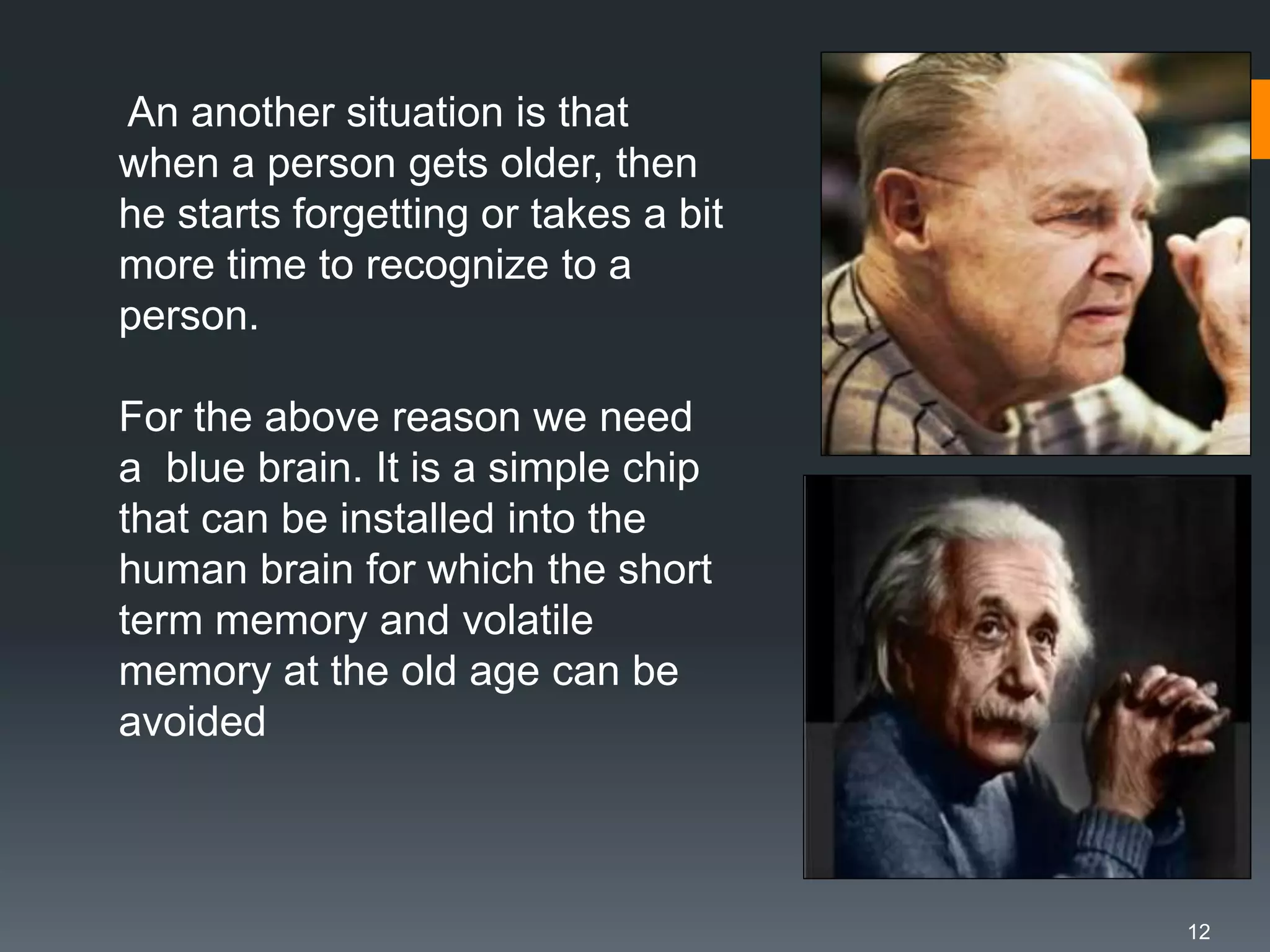 12
An another situation is that
when a person gets older, then
he starts forgetting or takes a bit
more time to recognize to a
person.
For the above reason we need
a blue brain. It is a simple chip
that can be installed into the
human brain for which the short
term memory and volatile
memory at the old age can be
avoided
 