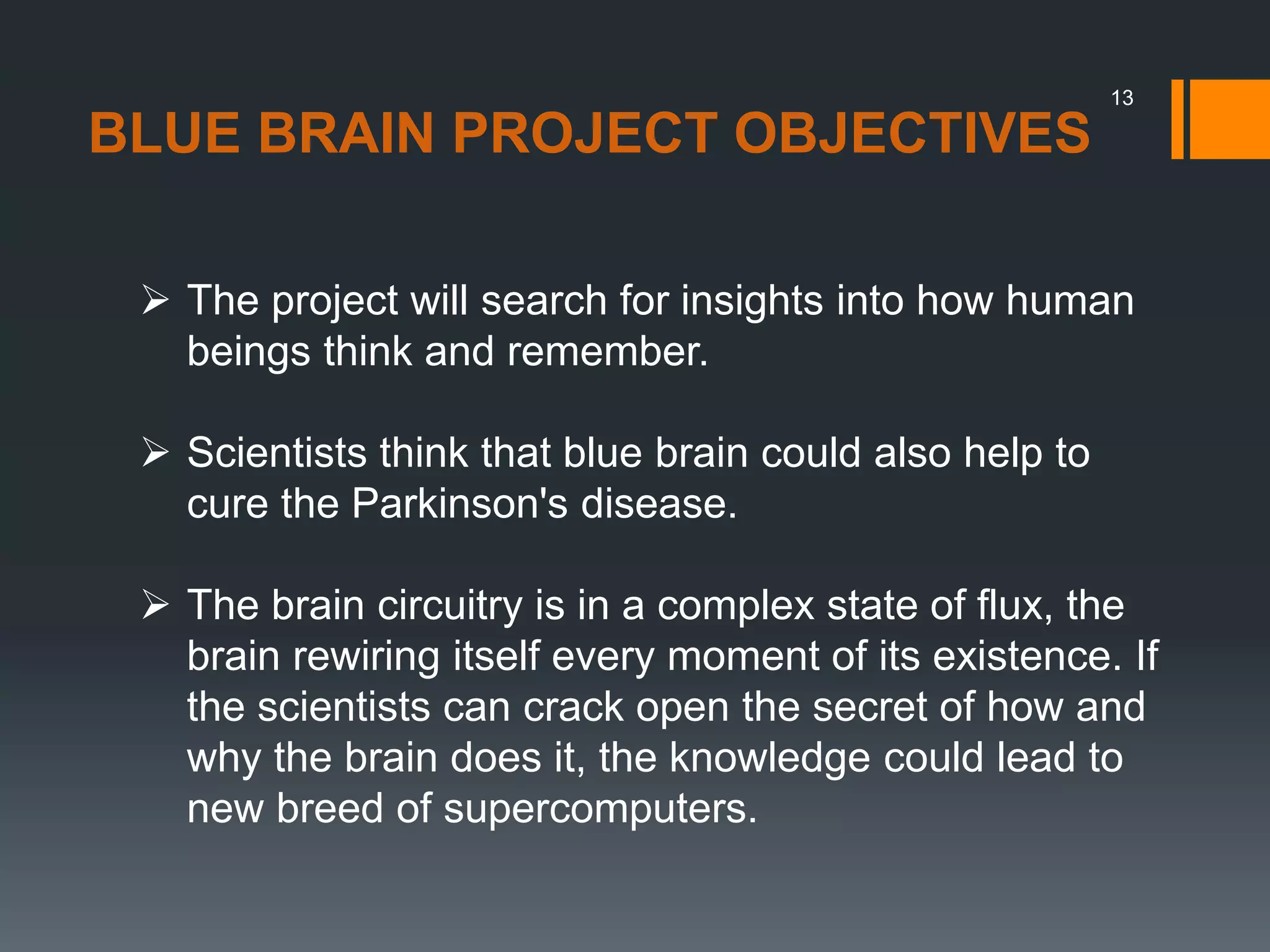 13
 The project will search for insights into how human
beings think and remember.
 Scientists think that blue brain could also help to
cure the Parkinson's disease.
 The brain circuitry is in a complex state of flux, the
brain rewiring itself every moment of its existence. If
the scientists can crack open the secret of how and
why the brain does it, the knowledge could lead to
new breed of supercomputers.
BLUE BRAIN PROJECT OBJECTIVES
 