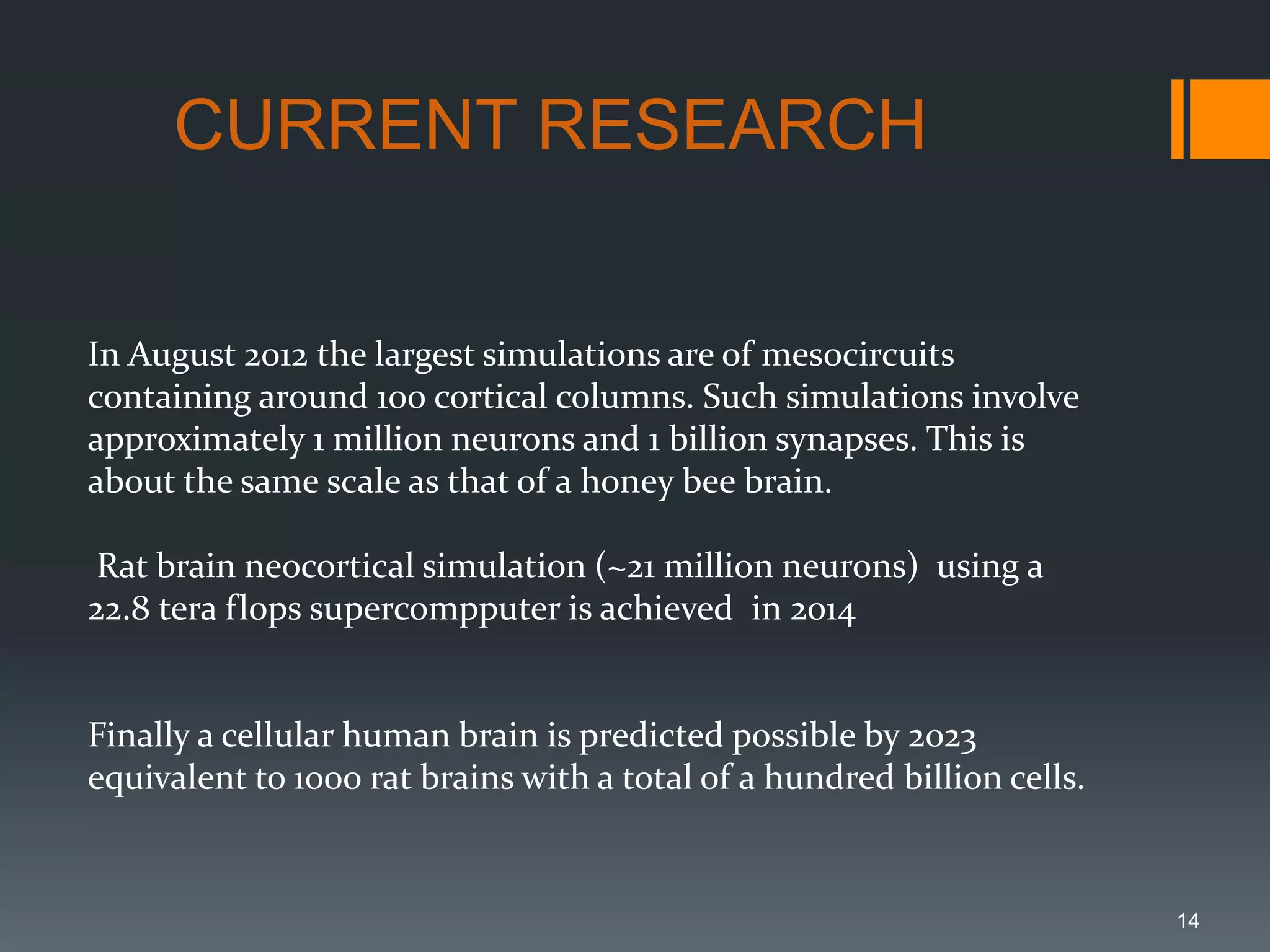 14
CURRENT RESEARCH
In August 2012 the largest simulations are of mesocircuits
containing around 100 cortical columns. Such simulations involve
approximately 1 million neurons and 1 billion synapses. This is
about the same scale as that of a honey bee brain.
Rat brain neocortical simulation (~21 million neurons) using a
22.8 tera flops supercompputer is achieved in 2014
Finally a cellular human brain is predicted possible by 2023
equivalent to 1000 rat brains with a total of a hundred billion cells.
 