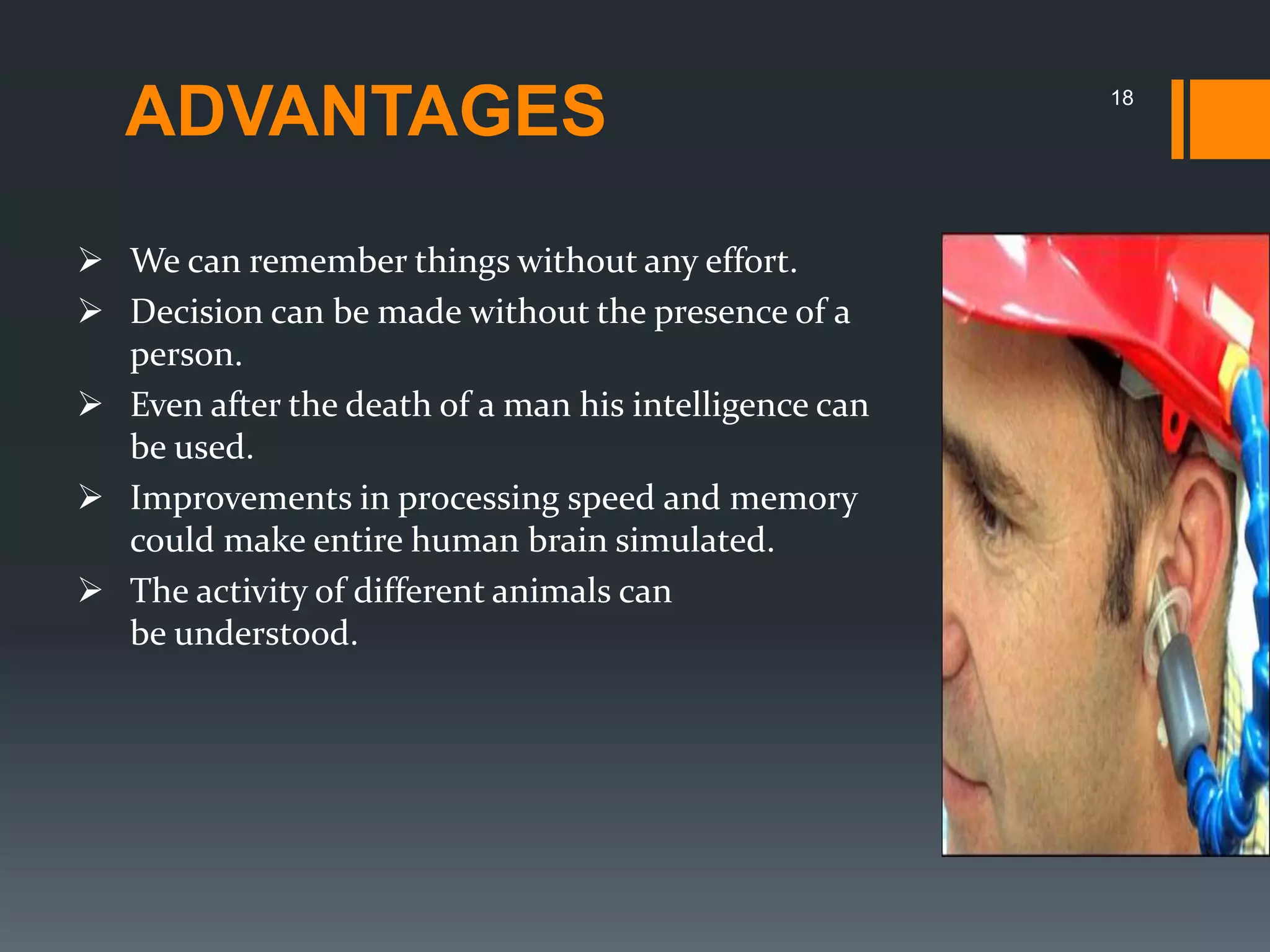 ADVANTAGES
 We can remember things without any effort.
 Decision can be made without the presence of a
person.
 Even after the death of a man his intelligence can
be used.
 Improvements in processing speed and memory
could make entire human brain simulated.
 The activity of different animals can
be understood.
18
 