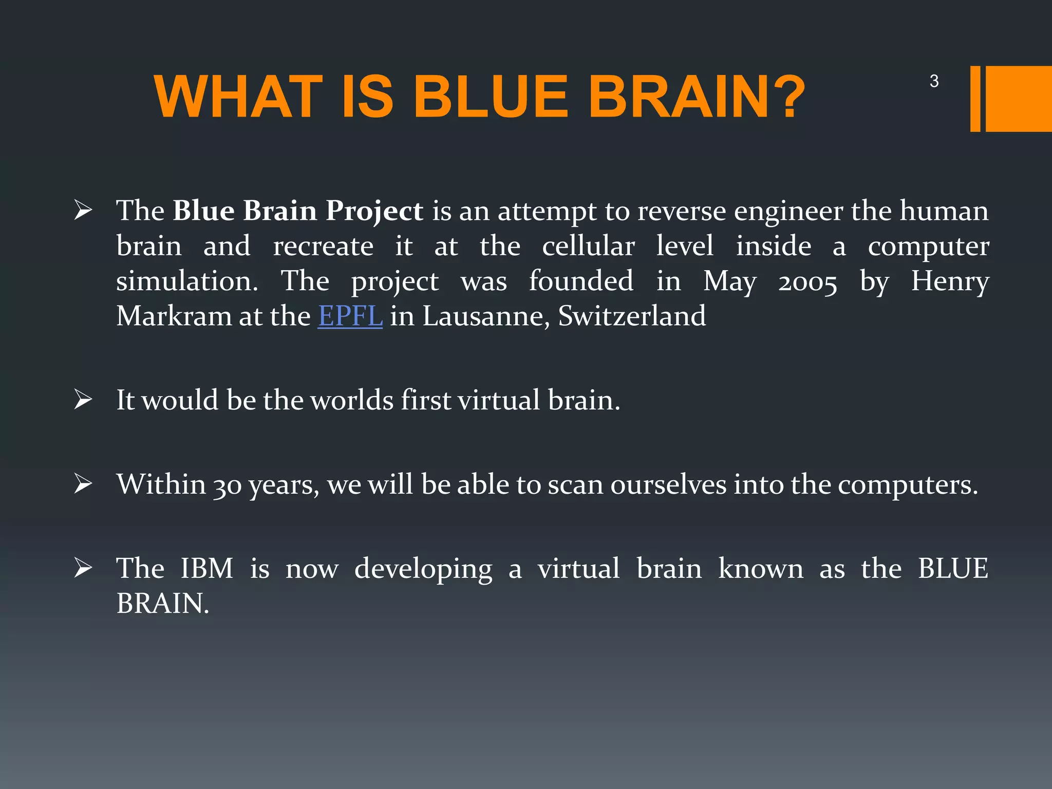 WHAT IS BLUE BRAIN?
 The Blue Brain Project is an attempt to reverse engineer the human
brain and recreate it at the cellular level inside a computer
simulation. The project was founded in May 2005 by Henry
Markram at the EPFL in Lausanne, Switzerland
 It would be the worlds first virtual brain.
 Within 30 years, we will be able to scan ourselves into the computers.
 The IBM is now developing a virtual brain known as the BLUE
BRAIN.
3
 