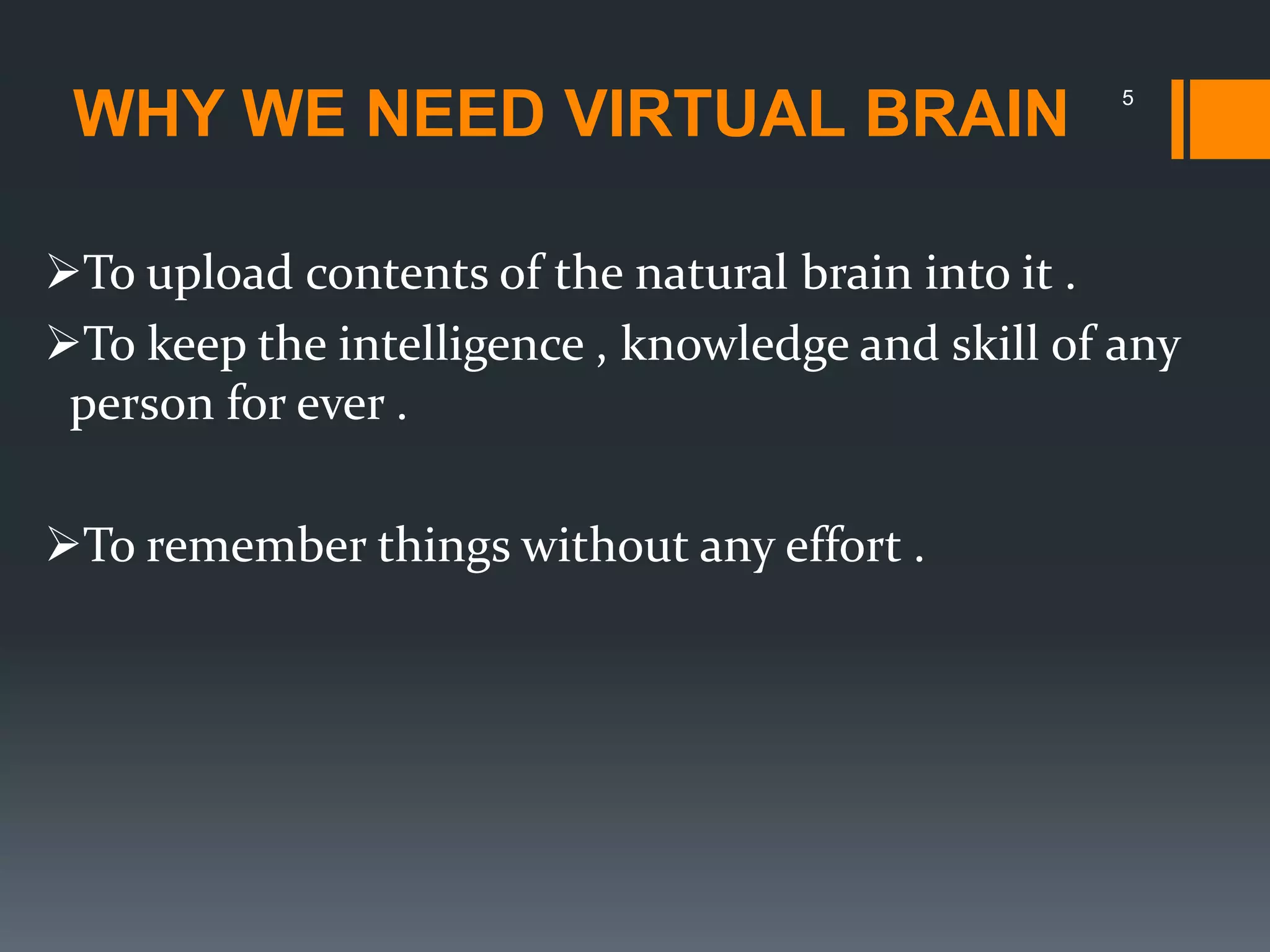 WHY WE NEED VIRTUAL BRAIN 5
To upload contents of the natural brain into it .
To keep the intelligence , knowledge and skill of any
person for ever .
To remember things without any effort .
 