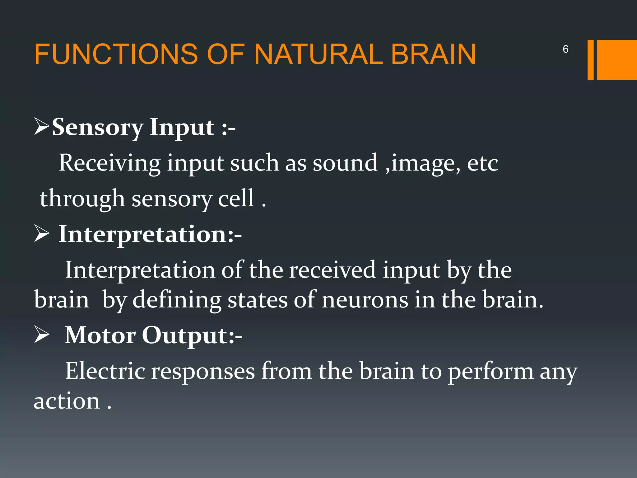 Sensory Input :-
Receiving input such as sound ,image, etc
through sensory cell .
 Interpretation:-
Interpretation of the received input by the
brain by defining states of neurons in the brain.
 Motor Output:-
Electric responses from the brain to perform any
action .
6
FUNCTIONS OF NATURAL BRAIN
 