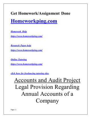 Page | 1
Get Homework/Assignment Done
Homeworkping.com
Homework Help
https://www.homeworkping.com/
Research Paper help
https://www.homeworkping.com/
Online Tutoring
https://www.homeworkping.com/
click here for freelancing tutoring sites
Accounts and Audit Project
Legal Provision Regarding
Annual Accounts of a
Company
 