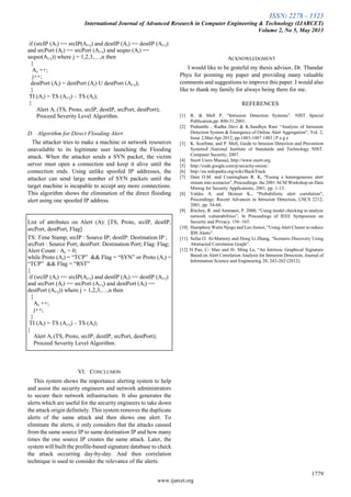 ISSN: 2278 – 1323
International Journal of Advanced Research in Computer Engineering & Technology (IJARCET)
Volume 2, No 5, May 2013
1779
www.ijarcet.org
if (srcIP (Ai) == srcIP(Ai+j) and destIP (Ai) == destIP (Ai+j)
and srcPort (Ai) == srcPort (Ai+j) and seqno (Ai) ==
seqno(Ai+j)) where j = 1,2,3,…,n then
{
Ac ++;
j++;
destPort (Ai) = destPort (Ai) U destPort (Ai+j);
}
TI (Ai) = TS (Ai+j) – TS (Ai);
}
Alert Ai (TS, Proto, srcIP, destIP, srcPort, destPort);
Proceed Severity Level Algorithm.
D. Algorithm for Direct Flooding Alert
The attacker tries to make a machine or network resources
unavailable to its legitimate user launching the Flooding
attack. When the attacker sends a SYN packet, the victim
server must open a connection and keep it alive until the
connection ends. Using unlike spoofed IP addresses, the
attacker can send large number of SYN packets until the
target machine is incapable to accept any more connections.
This algorithm shows the elimination of the direct flooding
alert using one spoofed IP address.
List of attributes on Alert (A): [TS, Proto, srcIP, destIP,
srcPort, destPort, Flag]
TS: Time Stamp; srcIP : Source IP; destIP: Destination IP ;
srcPort : Source Port; destPort: Destination Port; Flag: Flag;
Alert Count : Ac = 0;
while Proto (Ai) = ―TCP‖ && Flag = ―SYN‖ or Proto (Ai) =
―TCP‖ && Flag = ―RST‖
{
if (srcIP (Ai) == srcIP(Ai+j) and destIP (Ai) == destIP (Ai+j)
and srcPort (Ai) == srcPort (Ai+j) and destPort (Ai) ==
destPort (Ai+j)) where j = 1,2,3,…,n then
{
Ac ++;
j++;
}
TI (Ai) = TS (Ai+j) – TS (Ai);
}
Alert Ai (TS, Proto, srcIP, destIP, srcPort, destPort);
Proceed Severity Level Algorithm.
VI. CONCLUSION
This system shows the importance alerting system to help
and assist the security engineers and network administrators
to secure their network infrastructure. It also generates the
alerts which are useful for the security engineers to take down
the attack origin definitely. This system removes the duplicate
alerts of the same attack and then shows one alert. To
eliminate the alerts, it only considers that the attacks caused
from the same source IP to same destination IP and how many
times the one source IP creates the same attack. Later, the
system will built the profile-based signature database to check
the attack occurring day-by-day. And then correlation
technique is used to consider the relevance of the alerts.
ACKNOWLEDGMENT
I would like to be grateful my thesis advisor, Dr. Thandar
Phyu for pointing my paper and providing many valuable
comments and suggestions to improve this paper. I would also
like to thank my family for always being there for me.
REFERENCES
[1] R. & Mell P, ―Intrusion Detection Systems‖. NIST Special
Publication,pp. 800-31,2001.
[2] Prahanthi , Radha Devi & K.Sandhya Rani ―Analysis of Intrusion
Detection System & Emergence of Online Alert Aggregation‖, Vol. 2,
Issue 2,Mar-Apr 2012, pp.1483-1487 1483 | P a g e
[3] K. Scarfone, and P. Mell, Guide to Intusion Detection and Prevention
Systemsǁ ,National Institute of Standards and Technology NIST.
Computer Security, 2007.
[4] Snort Users Manual, http://www.snort.org.
[5] http://code.google.com/p/security-onion/.
[6] http://en.wikipedia.org/wiki/BackTrack.
[7] Dain O.M. and Cunningham R. K, "Fusing a heterogeneous alert
stream into scenarios", Proceedings: the 2001 ACM Workshop on Data
Mining for Security Applications, 2001, pp. 1-13.
[8] Valdes A. and Skinner K., "Probabilistic alert correlation",
Proceedings: Recent Advances in Intrusion Detection, LNCS 2212,
2001, pp. 54-68.
[9] Ritchey, R. and Ammann, P. 2000, ―Using model checking to analyze
network vulnerabilities‖, In Proceedings of IEEE Symposium on
Security and Privacy. 156–165.
[10] Humphrey Waita Njogu and Luo Jiawei, ―Using Alert Cluster to reduce
IDS Alerts‖.
[11] Safaa O. Al-Mamory and Hong Li Zhang, ―Scenario Discovery Using
Abstracted Correlation Graph‖.
[12] H Pao, C- Mao and H- Ming Le, ―An Intrinsic Graphical Signature
Based on Alert Correlation Analysis for Intrusion Detection, Journal of
Information Science and Engineering 28, 243-262 (2012).
 