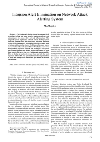 ISSN: 2278 – 1323
International Journal of Advanced Research in Computer Engineering & Technology (IJARCET)
Volume 2, No 5, May 2013
www.ijarcet.org
1776

Abstract— Network attack alerting system becomes a critical
technology to help and assist security engineers and network
administrators to secure their network infrastructure. The
proposed system implements network attack alerting system
based on Network-based and Host-based Intrusion Detection
System (IDS). Open source attacking system, Backtrack is used
to initiate and launch the attacks. Well-known free open source
tools available on Security Onion Linux Distribution are used to
distinguish the important network IDS alert types. The system
uses existing IDS rules and defines the set of new rules to fetch
these attacks. There are the overwhelming alerts generated by
IDSs so finding a solution to reduce these alerts is the most
important field of IDS. The system eliminates the large numbers
of alerts that belong to the same attack type within the defined
time window.
Index Terms— intrusion detection system, rules, alerts, attack.
I. INTRODUCTION
With the increase usage of the network of computers and
Internet, the number of network attacks has also risen. To
detect against these attacks, intrusion detection systems are
greatly used into computer networks. The main purpose of the
intrusion detection system is to reveal intrusive events and
flag alerts in such an event. An intrusion detection system can
be compared with a house burglar alarm: if somebody tries to
enter illegally in the house, one of the sensors will detect it
and will trigger the alarm bell and alert the house owner and
the police. Similarly, if somebody tries to compromise the
confidentiality, the integrity or the availability of a computer
system or network, or tries to break the security protections,
an intrusion detection system will alert the system owner and
the security team [1].
Intrusion detection system may raise large number of alerts
that are redundant, irrelevant and correlate alerts. The
redundant, irrelevant and false alerts are reduced as early as
possible for the purpose of reducing the number of processed
alerts to enhance the performance. This paper eliminates the
redundant alerts that have the similar attributes such as the
source IP, destination IP, source Port, destination Port and so
on. Threshold count and threshold time are defined to classify
the severity level of the alerts. Alert reduction and defining
the severity level are important for the system administrators
Manuscript received May, 2013.
Mon Mon Zaw, Faculty of Information and Communication
Technology, University of Technology (Yatanarpon Cyber City), Pyin Oo
Lwin, Myanmar, 09-420731668,
to take appropriate actions. If the alerts reach the highest
severity level, the security engineer needs to take down the
attack origin.
II. INTRUSION DETECTION SYSTEM
Intrusion Detection System is greatly becoming a vital
component to detect various attacks or intrusion activities as
an active way and also useful in monitoring attempts to break
network security. Intrusion could be in many patterns such as:
non-legitimate user attempting to get access to the system
resources or network resources, malicious programs that ruin
the system resources, declines the system function and
legitimate user attempting to gain advanced privileges or
access to confidential information, thus compromising the
system‘s security policy. The primary function of IDS is to
inform the system administrator about the event of an attack.
The typical components of IDS are sensor or agent,
management server, database server and console. Intrusion
detection systems are classified into two types: Host-based
and Network-based Intrusion Detection System.
A. Host-based vs. Network-based Intrusion Detection
System
Intrusion detection system was firstly developed for
host-based computer systems. Host-based Intrusion Detection
System (HIDS) are located in the server computers and check
the internal interfaces. It examines attack patterns by revising
application logs, system calls, file-system modifications, and
other host behaviors that are relevant to the server computers.
They are generally applied for checking user behavior and
used to trail intrusions happened when legitimate user
attempts to get confidential information. HIDSs typically
built the extensive log file data that are relevant to detected
events. This log data can be applied to endorse the validity of
alerts, to explore incidents, and to correlate events between
the host-based IDS and other logging sources. The attributes
commonly logged by host-based IDSs include the following:
Timestamp (usually date and time) , Event or alert type ,
Rating (e.g., priority, severity, impact, confidence) and Event
details specific to the type of event, such as IP address and
port information, application information, filenames and
paths, and user IDs [3].
With the increased usage of computer networks, IDS
gradually shifted toward the network-based IDS. NIDS
regards and revises network packets to detect attacks in the
network system. It attempts to detect malicious behavior such
as denial of service attacks, port scan or even tries to break
Intrusion Alert Elimination on Network Attack
Alerting System
Mon Mon Zaw
 