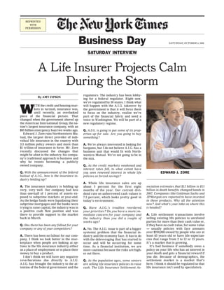 REPRINTED
      WITH
   PERMISSION




                                               Business Day                                                   SATURDAY, OCTOBER 4, 2008


                                                  SATURDAY INTERVIEW



             A Life Insurer Projects Calm
                  During the Storm
                                               regulators. The industry has been lobby-
             By AMY ZIPKIN
                                               ing for a federal regulator. Right now,
                                               we’re regulated by 50 states. I think what


W
           ITH the credit and housing mar-     will happen with the A.I.G. takeover by
           kets in turmoil, insurance was,     the government is that it will force them
           until recently, an overlooked       to focus on the industry, realize we’re
piece of the financial picture. That           part of the financial fabric and need a
changed when the government shored up          voice in Washington. We will be part of a
the American International Group, the na-      new regulatory regime.
tion’s largest insurance company, with an
$85 billion emergency loan two weeks ago.      Q. A.I.G. is going to put some of its prop-
   Edward J. Zore runs Northwestern Mu-        erties up for sale. Are you going to buy
tual, the largest direct provider of indi-     something?
vidual life insurance in the country with
3.3 million policy owners and more than        A. We’re always interested in looking for
$1 trillion of insurance in force. Mr. Zore    bargains, but I do not believe A.I.G. has a
recently discussed the changes that            business unit that would fit with North-
might be afoot in the industry, his compa-     western Mutual. We’re not going to be in
ny’s traditional approach to business and      the mix.
why he resists becoming a publicly
owned company.                                 Q. As the credit markets weakened and
                                               interest rates fell, to what extent have
Q. With the announcement of the federal        you seen renewed interest in whole life                  EDWARD J. ZORE
bailout of A.I.G., how is the insurance in-    policies as forced savings?
dustry holding up?
                                               A. Whole life insurance sales are up
A. The insurance industry is holding up        about 5 percent for the first eight            sociation estimates that $12 billion to $15
very, very well. Our company had less          months of the year. Our current divi-          billion in death benefits changed hands in
than one-half of 1 percent of assets ex-       dend rate on unborrowed cash values is         2007. Companies like Goldman Sachs and
posed to subprime markets at year-end.         7.5 percent, which looks pretty good in        JPMorgan are reported to have invested
As the hedge funds were liquidating their      today’s environment.                           in these products. Why all the attention
subprime mortgages and the banks were                                                         now? And what’s your take on where this
trying to raise capital, the industry was in   Q. Have A.I.G.’s troubles reordered            is headed?
a positive cash flow position and was          your priorities? Do you have a more im-
there to provide support to the market         mediate concern for your company and           A. Life settlement transactions involve
back in March.                                 the industry than you did a couple of          selling existing life policies to unrelated
                                               weeks ago?                                     parties for more than their cash value or,
Q. Has there has been any fallout for your                                                    if they have no cash value, for some value
company or any of your competitors?            A. No. The A.I.G. issue is part of a bigger    — usually policies with face amounts
                                               systemic problem that the financial in-        over $250,000 owned by people who are at
A. There has been no fallout for our com-      dustry and the economy face. It has to do      least 65 years old or have life expectan-
pany. I think we look better in the mar-       with the deleveraging that has started to      cies that range from 2 to 12 or 15 years.
ketplace when people are looking at op-        occur and will be occurring for some           It’s a market that is growing.
tions in the life insurance industry either    time. As a financial institution, we are          It’s bad business if somebody owns a
as a place of employment or to place their     more cautious because the risks are high-      policy on your life who has an interest in
money to buy a product.                        er out there.                                  your death and gets a financial reward if
   I don’t think we will have any negative                                                    you die. Because of demographics, the
reverberations due directly to A.I.G.          Q. As the population ages, some seniors        settlement market is a market that’s
A.I.G. has brought the industry to the at-     are selling life insurance policies to raise   here. I think it should be regulated so that
tention of the federal government and the      cash. The Life Insurance Settlement As-        life insurance isn’t used by speculators.
 