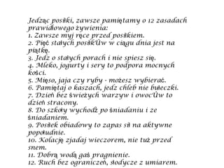 Jedząc posiłki, zawsze pamiętamy o 12 zasadach prawidłowego żywienia: 1. Zawsze myj ręce przed posiłkiem. 2. Pięć stałych posiłków w ciągu dnia jest na piątkę. 3. Jedz o stałych porach i nie spiesz się. 4. Mleko, jogurty i sery to podpora mocnych kości. 5. Mięso, jaja czy ryby - możesz wybierać. 6. Pamiętaj o kaszach, jedz chleb nie bułeczki. 7. Dzień bez świeżych warzyw i owoców to dzień stracony. 8. Do szkoły wychodź po śniadaniu i ze śniadaniem. 9. Posiłek obiadowy to zapas sił na aktywne popołudnie. 10. Kolację zjadaj wieczorem, nie tuż przed snem. 11. Dobrą wodą gaś pragnienie. 12. Ruch bez ograniczeń, słodycze z umiarem. 