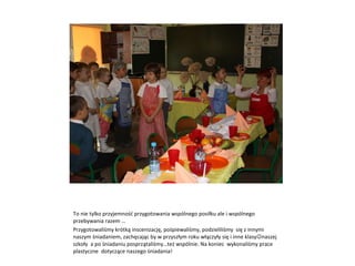 To nie tylko przyjemność przygotowania wspólnego posiłku ale i wspólnego przebywania razem … Przygotowaliśmy krótką inscenizację, pośpiewaliśmy, podzieliliśmy  się z innymi naszym śniadaniem, zachęcając by w przyszłym roku włączyły się i inne klasy  naszej szkoły  a po śniadaniu posprzątaliśmy…też wspólnie. Na koniec  wykonaliśmy prace plastyczne  dotyczące naszego śniadania! 