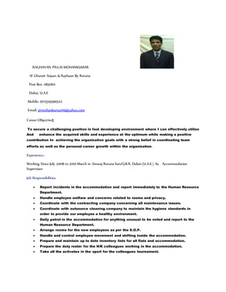 RAGHAVAN PILLAI MOHANKUMAR
Al Ghurair Arjaan & Rayhaan By Rotana
Post Box -185060
Dubai, U.A.E
Mobile; 971559390522
Email; prmohankumar09@yahoo.com
Career Objective;
To secure a challenging position in fast developing environment where I can effectively utilize
And enhance the acquired skills and experience at the optimum while making a positive
contribution In achieving the organization goals with a strong belief in coordinating team
efforts as well as the personal career growth within the organization.
Experience;-
Working Since July 2008 to 2010 March in Amwaj Rotana hotel J.B.R. Dubai-(U.A.E.) As Accommodation
Supervisor
Job Responsibilities.
 Report incidents in the accommodation and report immediately to the Human Resource
Department.
 Handle employee welfare and concerns related to rooms and privacy.
 Coordinate with the contracting company concerning all maintenance issues.
 Coordinate with outsource cleaning company to maintain the hygiene standards in
order to provide our employee a healthy environment.
 Daily patrol in the accommodation for anything unusual to be noted and report to the
Human Resource Department.
 Arrange rooms for the new employees as per the S.O.P.
 Handle and control employee movement and shifting inside the accommodation.
 Prepare and maintain up to date inventory lists for all flats and accommodation.
 Prepare the duty roster for the H/K colleagues working in the accommodation.
 Take all the activates in the sport for the colleagues tournament.
 