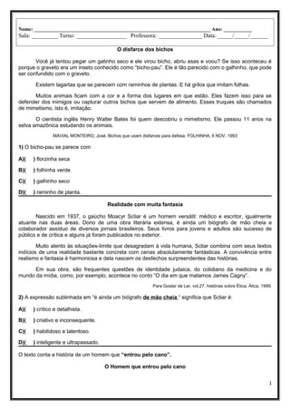 Nome: _____________________________________________________________________ Ano: ___________
Sala: _________ Turno: _________________ Professora: _______________ Data: _____/_____/______
O disfarce dos bichos
Você já tentou pegar um gatinho seco e ele virou bicho, abriu asas e voou? Se isso aconteceu é
porque o graveto era um inseto conhecido como “bicho-pau”. Ele é tão parecido com o galhinho, que pode
ser confundido com o graveto.
Existem lagartas que se parecem com raminhos de plantas. E há grilos que imitam folhas.
Muitos animais ficam com a cor e a forma dos lugares em que estão. Eles fazem isso para se
defender dos inimigos ou capturar outros bichos que servem de alimento. Esses truques são chamados
de mimetismo, isto é, imitação.
O cientista inglês Henry Walter Bates foi quem descobriu o mimetismo. Ele passou 11 anos na
selva amazônica estudando os animais.
MAVIAL MONTEIRO, José. Bichos que usam disfarces para defesa. FOLHINHA, 6 NOV. 1993
1) O bicho-pau se parece com
A)( ) florzinha seca
B)( ) folhinha verde
C)( ) galhinho seco
D)( ) raminho de planta.
Realidade com muita fantasia
Nascido em 1937, o gaúcho Moacyr Scliar é um homem versátil: médico e escritor, igualmente
atuante nas duas áreas. Dono de uma obra literária extensa, é ainda um biógrafo de mão cheia e
colaborador assíduo de diversos jornais brasileiros. Seus livros para jovens e adultos são sucesso de
público e de crítica e alguns já foram publicados no exterior.
Muito atento às situações-limite que desagradam à vida humana, Scliar combina com seus textos
indícios de uma realidade bastante concreta com cenas absolutamente fantásticas. A convivência entre
realismo e fantasia é harmoniosa e dela nascem os desfechos surpreendentes das histórias.
Em sua obra, são frequentes questões de identidade judaica, do cotidiano da medicina e do
mundo da mídia, como, por exemplo, acontece no conto “O dia em que matamos James Cagny”.
Para Gostar de Ler, vol.27. histórias sobre Ética. Ática, 1999.
2) A expressão sublinhada em “é ainda um biógrafo de mão cheia “ significa que Scliar é:
A)( ) crítico e detalhista.
B)( ) criativo e inconsequente.
C)( ) habilidoso e talentoso.
D)( ) inteligente e ultrapassado.
O texto conta a história de um homem que “entrou pelo cano”.
O Homem que entrou pelo cano
1
 