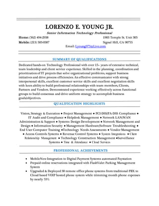 LORENZO E. YOUNG JR.
Senior Information Technology Professional
Home: (562) 494-2938 1903 Temple St. Unit 305
Mobile: (213) 503-0307 Signal Hill, CA 90755
Email: Lyoung973@Live.com
SUMMARY OF QUALIFICATIONS
Dedicated hands-on Technology Professional with over 15+ years of extensive technical,
team leadership and client service experience. Skilled in the planning, coordination and
prioritization of IT projects that solve organizational problems, support business
initiatives and drive process efficiencies. An effective communicator with strong
interpersonal skills, excellent customer service skills and excellent negotiation skills
with keen ability to build professional relationships with team members, Clients,
Partners and Vendors. Demonstrated experience working effectively across functional
groups to build consensus and drive uniform strategy to accomplish business
goals/objectives.
QUALIFICATION HIGHLIGHTS
Vision, Strategy & Execution ● Project Management ● PCI-DSS/PA-DSS Compliance ●
IT Audit and Compliance ● Helpdesk Management ● Network LAN/WAN
Administration & Support ● Systems Design Development ● Network Management and
Design ● Information Security ● Management Hardware/Software Troubleshooting ●
End User Computer Training ●Technology Needs Assessments ● Vendor Management
● Access Controls Systems ● Revenue Control Systems ● System Integrations ● Client
Relationship Management ● Technology Construction Management ●Surveillance
Systems ● Time & Attendance ● Cloud Services
PROFESSIONAL ACHIEVEMENTS
 MobileNow Integration to Digital Payment Systems automated Paystation
 Prepaid online reservations integrated with FlashValet Parking Management
System
 Upgraded & Deployed 30 remote office phone systems from traditional PBX to
Cloud based VOIP hosted phone system while trimming month phone expenses
by nearly 55%
 