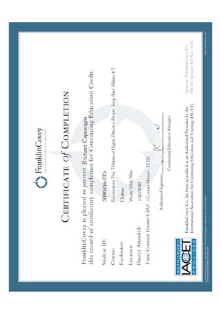 CertificateOfCompletion
FranklinCoveyispleasedtopresent
thisrecordofsatisfactorycompletionforContinuingEducationCredit.
StudentID:
Course:
Facilitator:
Location:
Date(s)Attended:
TotalContactHours:
 
¡ ¢
£
¤
¥
¦
§
¤
¨ ©



¨ © 

¦
¦
¢
§ 

 
¢



¢




!
!


#
£¢
¥ $
£

%
¦

 

'
£
¦

(
£
¥

¨
§



)
0
1
2
3
3
4
)
'

¡
5

3
3
!
2
4
6
7
¢

§
©
¤
3

!

!
Online
RichardCaponigro
Excelerators:The7HabitsofHighlyEffectivePeople-JumpStart:Habits4-7
1ContactHours/.1CEU
569f643de230b
WorldWideWeb
1/20/2016
 
