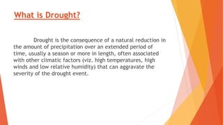 What is Drought?
Drought is the consequence of a natural reduction in
the amount of precipitation over an extended period of
time, usually a season or more in length, often associated
with other climatic factors (viz. high temperatures, high
winds and low relative humidity) that can aggravate the
severity of the drought event.
 