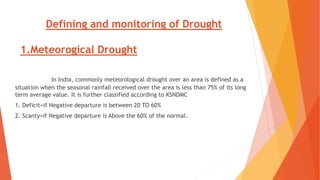 Defining and monitoring of Drought
1.Meteorogical Drought
In India, commonly meteorological drought over an area is defined as a
situation when the seasonal rainfall received over the area is less than 75% of its long
term average value. It is further classified according to KSNDMC
1. Deficit=if Negative departure is between 20 TO 60%
2. Scanty=if Negative departure is Above the 60% of the normal.
 