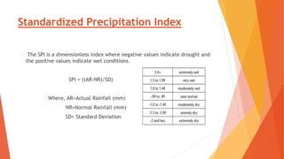 Standardized Precipitation Index
The SPI is a dimensionless index where negative values indicate drought and
the positive values indicate wet conditions.
SPI = ((AR-NR)/SD)
Where, AR=Actual Rainfall (mm)
NR=Normal Rainfall (mm)
SD= Standard Deviation
 