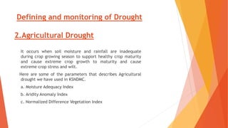 Defining and monitoring of Drought
2.Agricultural Drought
It occurs when soil moisture and rainfall are inadequate
during crop growing season to support healthy crop maturity
and cause extreme crop growth to maturity and cause
extreme crop stress and wilt.
Here are some of the parameters that describes Agricultural
drought we have used in KSNDMC.
a. Moisture Adequacy Index
b. Aridity Anomaly Index
c. Normalized Difference Vegetation Index
 