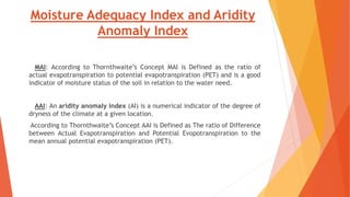Moisture Adequacy Index and Aridity
Anomaly Index
MAI: According to Thornthwaite’s Concept MAI is Defined as the ratio of
actual evapotranspiration to potential evapotranspiration (PET) and is a good
indicator of moisture status of the soil in relation to the water need.
AAI: An aridity anomaly index (AI) is a numerical indicator of the degree of
dryness of the climate at a given location.
According to Thornthwaite’s Concept AAI is Defined as The ratio of Difference
between Actual Evapotranspiration and Potential Evopotranspiration to the
mean annual potential evapotranspiration (PET).
 