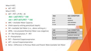 When P>PET,
 AET =PET
When P<PET,
 AET = PET+ (P-PE) - dS
MAI = (AET/PET) * 100
AAI = (PET-AET)/PET * 100
 AWC = Available Water Capacity
 (field capacity-wilting point)X(soil depth)
 SW = Available Soil Water (i.e., above wilting pt.)
 APWL = Accumulated Potential Water Loss (negative)
 P = Net Precipitation; P - PET
 P = Precipitation
 PET = Potential Evapotranspiration
 AET = Actual Evapotranspiration
 Delta = Difference in Previous Week and Present Week Available Soil Water
MAI MAI CONDITION
0-25 SEVERE
25-50 MODERATE
50-75 AGRI FAVORABLE
75-100 HUMID REGION
AAI AAI CONDITION
0-30 MILD DEPARTURE
30-50 MODERATE DEPARTURE
50-100 SEVERE DEPARTURE
 